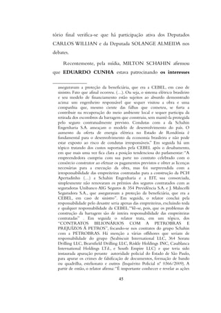 tório final verifica-se que há participação ativa dos Deputados
CARLOS WILLIAN e da Deputada SOLANGE ALMEIDA nos
debates.
Recentemente, pela mídia, MILTON SCHAHIN afirmou
que EDUARDO CUNHA estava patrocinando os interesses
asseguravam a proteção da beneficiária, que era a CEBEL, em caso de
sinistro. Fato que afinal ocorreu. (…). Ou seja, o sistema elétrico brasileiro
e seu modelo de financiamento estão sujeitos ao absurdo demonstrado
acima: um engenheiro responsável que sequer visitou a obra e uma
companhia que, mesmo ciente das falhas que cometeu, se furta a
contribuir na recuperação do meio ambiente local e sequer participa da
retirada dos escombros da barragem que construiu, sem mantê-la protegida
pelo seguro contratualmente previsto. Condutas com a da Schahin
Engenharia S.A. ameaçam o modelo de desenvolvimento do país. O
aumento da oferta de energia elétrica no Estado de Rondônia é
fundamental para o desenvolvimento da economia brasileira e não pode
estar exposto ao risco de condutas irresponsáveis.” Em seguida há um
tópico tratando dos custos suportados pela CEBEL após o desabamento,
em que mais uma vez fica clara a posição tendenciosa do parlamentar:“A
empreendedora cumpriu com sua parte no contrato celebrado com o
consórcio construtor ao efetuar os pagamentos previstos e obter as licenças
necessárias para a execução da obra, mas foi surpreendida com a
irresponsabilidade das empreiteiras contratadas para a construção da PCH
Apertadinho (…) a Schahin Engenharia e a EIT, sua consorciada,
simplesmente não renovaram os prêmios dos seguros contratados com as
seguradoras Unibanco AIG Seguros & 354 Previdência S.A. e J. Malucelli
Seguradora S.A., que asseguravam a proteção da beneficiária, que era a
CEBEL, em caso de sinistro”. Em seguida, o relator conclui pela
responsabilidade pelo desastre seria apenas das empreiteiras, excluindo toda
e qualquer responsabilidade da CEBEL.“Vê-se, pois, que os problemas de
construção da barragem são de inteira responsabilidade das empreiteiras
contratadas” . Em seguida o relator trata, em um tópico, dos
“CONTRATOS BILIONÁRIOS COM A PETROBRAS E
PREJUÍZOS À PETROS”, focando-se nos contratos do grupo Schahin
com a PETROBRAS. Há menção a várias offshores que seriam de
responsabilidade do grupo (Seabiscuit International LLC, 364 Soratu
Drilling LLC, Bearnfield Drilling LLC, Riskle Holdings INC, Casablanca
International Holdings LTd., e South Empire LLC) e que teria sido
instaurada apuração perante autoridade policial do Estado de São Paulo,
para apurar os crimes de falsificação de documentos, formação de bando
ou quadrilha, estelionato e outros (Inquérito Policial nº 0366/2009). A
partir de então, o relator afirma:“É importante conhecer e revelar as ações
45
 