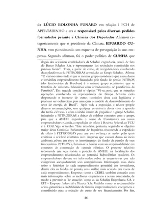 de LÚCIO BOLONHA FUNARO em relação à PCH de
APERTADINHO e era o responsável pelos diversos pedidos
formulados perante a Câmara dos Deputados. Afirmou ca-
tegoricamente que o presidente da Câmara, EDUARDO CU-
NHA, vem patrocinando um esquema de perseguição às suas em-
presas. Segundo afirmou, foi o poder político de CUNHA que
ilegais dos acionistas controladores da Schahin engenharia, donos de fato
do Banco Schahin S.A. e representantes das sociedades constituídas nos
paraísos fiscais”. Trata, a partir de então, de irregularidades envolvendo
duas plataformas da PETROBRAS arrendadas ao Grupo Schahin. Afirma:
“O curioso nisso tudo é que o mesmo grupo econômico que causa danos
e inviabiliza empreendimento financiado pelo fundo de pensão PETROS
(dos funcionários da Petrobras) é o mesmo grupo econômico que se
beneficia de contratos bilionários com arrendamentos de plataformas da
Petrobrás”. Em seguida conclui o tópico: “Vê-se, pois, que as estranhas
operações envolvendo os representantes do Grupo Schahin estão
despertando o interesse de outras comissões desta casa legislativa e
precisam ser esclarecidas, pois ameaçam o modelo de desenvolvimento do
setor de energia do Brasil”. Após toda a exposição, o relator propõe
diversas recomendações, sem qualquer pertinência direta com a questão
das tarifas elétricas, e com o nítido intuito de prejudicar o grupo Schahin,
induzindo a PETROBRAS a deixar de celebrar contratos com o grupo,
para que a ANEEL exponha o nome da Construtora aos novos
empreendedores e, ainda, a expedição de ofício à Receita Federal, ao TCU
e à CGU. Veja o trecho: “Este relatório, portanto, seguindo o objetivo
maior desta Comissão Parlamentar de Inquérito, recomenda a expedição
de ofício à PETROBRAS para que esta esclareça as razões pelas quais
continua a celebrar contratos com empresas que causam danos ao meio
ambiente, põem em risco os investimentos do fundo de pensão de seus
funcionários PETROS e, furtam-se a honrar com sua responsabilidade em
contratos de construção de centrais elétricas. O presente relatório
recomenda que seja revista a posição da ANEEL na fiscalização dos
empreendimentos relacionados ao potencial hidroelétrico brasileiro. Os
empreendedores devem ser informados sobre as empreiteiras que não
cumpriram adequadamente seus compromissos. Informações mais claras
sobre o histórico de cada empreendimento permitirá aos investidores,
dentre eles os fundos de pensão, uma análise mais acurada dos riscos de
cada empreendimento. Empresas como a CEBEL também contarão com
mais informações sobre as melhores empreiteiras a serem contratadas, de
modo a prevenir-se de atuações como as da Schahin Engenharia S.A. e
EIT - Empresa Industrial e Técnica S.A. Medidas como as recomendadas
acima garantirão a credibilidade de futuros empreendimentos energéticos e
contribuirão para a redução do custo de seu financiamento. Por fim,
46
 