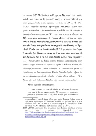 permitiu a FUNARO acionar o Congresso Nacional contra as ati-
vidades das empresas do grupo. O cerco teria começado há sete
anos e, segundo ele, estaria agora se repetindo na CPI da PETRO-
BRAS. Segundo referida reportagem, MILTON SCHAHIN,
questionado sobre o motivo de tantos pedidos de informações e
investigação apresentados na CPI contra suas empresas, afirmou: —
Vejo como pura sacanagem do Funaro. Agora você me pergunta:
como o Funaro pode ter tanta força? Porque o Eduardo Cunha está
por trás.Temos uma pendência muito grande com Funaro, e a liga-
ção de Cunha com ele é muito conhecida”. E prossegue:“— O que
é estranho é a Câmara se meter na briga entre duas empresas. O
que deputados têm a ver com uma disputa judicial entre empresas?”
(…) - Funaro entrou na Justiça contra a Schahin. Estranhamente, come-
çaram a surgir iniciativas de deputados ligados a Eduardo Cunha para
constranger, intimidar a Schahin. Passamos a ser chamados para prestar es-
clarecimentos em diversas comissões.Aí entra Eduardo Cunha e alguns in-
teresses. Simultaneamente, eles, Cunha e Funaro, abrem o flanco, e Lúcio
Funaro abre ação judicial na Petrobras para bloquear nossas contas.21
Ainda segundo a reportagem:
“Levantamento na base de dados da Câmara demons-
trou que já foram apresentadas 33 proposições contra o
grupo, o primeiro em 2008, dois meses após o acidente
recomenda-se a expedição de ofício para que a Receita Federal apure as
operações engendradas por empresas sediadas em paraísos fiscais e seus
contratos com a PETROBRAS e ainda ofício para a Controladoria Geral
da União (CGU) e Tribunal de Contas da União (TCU)”.
21 O GLOBO. Empresário dono do Schahin acusa Eduardo Cunha de corrupção
nas suas empresas. Disponível em:
http://oglobo.globo.com/brasil/empresario-dono-do-schahin-acusa-
eduardo-cunha-de-esquema-de-corrupcao-nas-suas-empresas-
16667254#ixzz3fzRheOlS.
47
 