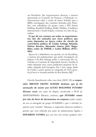 em Rondônia. São requerimentos diversos, a maioria
apresentada na Comissão de Finanças e Tributação: es-
clarecimentos sobre a venda do banco Schahin para o
BMG, investigação dos contratos firmados pela Petro-
bras com subsidiárias do grupo, como a EIT, Soratu
Drilling, Bearfield Drilling, Riskle Holdins, Casablanca
Internacional e South Empire, contratos em obra de ga-
soduto.
O que há em comum em todos os requerimen-
tos: eles são assinados por cinco políticos que
eram deputados na época, todos do círculo de
convivência política de Cunha: Solange Almeida,
Nelson Bornier, Alexandre Santos, João Maga-
lhães, todos do PMDB, e Carlos William (PTC-
MG).
Apesar de a hidrelétrica em questão ser em Rondônia,
a maioria dos parlamentares que pediu investigação do
projeto é do Rio. Solange pediu a convocação dos en-
volvidos na Comissão de Seguridade Social e Família.A
então deputada usou como justificativa prejuízos de fa-
mílias atingidas pela barragem. Ela é uma antiga aliada
de Cunha, a quem apoiou na campanha de 2014, quan-
do já havia se tornado prefeita de Rio Bonito (RJ).”
Ouvido formalmente sobre esses fatos (DOC 02), o empre-
sário MILTON TAUFIC SCHAIN declarou que já foi
ameaçado de morte por LUCIO BOLONHA FUNARO
diversas vezes em razão da disputa envolvendo a PCH de
APERTADINHO. Afirmou, inclusive, que FUNARO estava
por trás do furto de documentos na empresa, tendo coopta-
do um ex-advogado do grupo SCHAHIN e que o referido in-
quérito teria “sumido”.Ademais, o empresário destacou também a
pressão que vem sofrendo por parte de parlamentares ligados a
EDUARDO CUNHA que, em tese, não teriam qualquer inte-
48
 