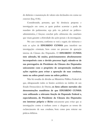 de dinheiro e manutenção de valores não declarados em contas no
exterior (Inq. 4146).
Considerando, portanto, que há denúncia proposta e
investigação em curso, as quais podem acarretar a perda do
mandato do parlamentar, seja pela via judicial ou político-
administrativa, é forçoso concluir pelo cabimento das cautelares
que visam garantir a efetividade das ações penais e da investigação.
No caso concreto, conforme se verá a seguir, são inúmeras e
reais as ações de EDUARDO CUNHA para interferir nas
investigações criminais, bem como no processo de apuração
interna da Câmara dos Deputados. O EDUARDO CUNHA
tem adotado, há muito, posicionamentos absolutamente
incompatíveis com o devido processo legal, valendo-se de
sua prerrogativa de Presidente da Câmara dos Deputados
unicamente com o propósito de autoproteção mediante
ações espúrias para evitar a apuração de suas condutas,
tanto na esfera penal como na esfera política.
Não há ressaibo de dúvidas ao Ministério Público Federal de
que, ultrapassando todos os limites aceitáveis no âmbito de um
Estado Democrático de Direito, os fatos adiante narrados são
demonstrações manifestas de que EDUARDO CUNHA
vem utilizando a relevante função de Deputado Federal e,
especialmente, de Presidente da Câmara dos Deputados
em interesse próprio e ilícito unicamente para evitar que as
investigações contra si tenham curso e cheguem ao termo do
esclarecimento de suas condutas, bem como para reiterar nas
práticas delitivas.
5
 