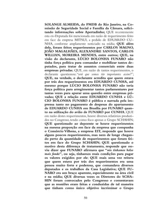 SOLANGE ALMEIDA, do PMDB do Rio Janeiro, na Co-
missão de Seguridade Social e Família da Câmara, solici-
tando informações sobre Apertadinho; QUE recentemente
esta ex-Deputada foi mencionada em razão de requerimento feito
em face da empresa MITSUI, a pedido de EDUARDO CU-
NHA, conforme amplamente noticiado na mídia; QUE além
dela, foram feitos requerimentos por CARLOS MAGNO,
JOÃO MAGALHÃES, ALEXANDRE SANTOS, CARLOS
WILLIAN, MOREIRA MENDES, entre outros; QUE, na
visão do declarante, LÚCIO BOLONHA FUNARO não
tinha força política para comandar e mobilizar tantos de-
putados, para tratar de assuntos comerciais entre duas
empresas privadas; QUE, em razão de tantos requerimentos, o
declarante questionou:“será que somos tão importantes assim?”;
QUE, na verdade, o declarante acredita que quem estava
por trás dos requerimentos era EDUARDO CUNHA, até
mesmo porque LÚCIO BOLONHA FUNARO não teria
força política para arregimentar tantos parlamentares por
tantas vezes para apurar uma questão entre empresas pri-
vadas; QUE a relação entre EDUARDO CUNHA e LÚ-
CIO BOLONHA FUNARO é pública e narrada pela im-
prensa tanto no pagamento de despesas do apartamento
de EDUARDO CUNHA em Brasília por FUNARO quan-
to na utilização do avião de FUNARO por CUNHA; QUE
em razão destes requerimentos, houve diversos relatórios produzi-
dos no Congresso, tendo como foco apenas o Grupo SCHAHIN;
QUE questionado ao depoente se houve requerimentos
na mesma proporção em face da empresa que compunha
o Consórcio Vilhena, a empresa EIT, responde que houve
alguns poucos requerimentos, mas nem de longe chegan-
do perto da quantidade de requerimentos que foram fei-
tos em face do Grupo SCHAHIN; QUE questionado o
motivo desta diferença de tratamento, responde que ou-
viu dizer que FUNARO afirmava que “nós tínhamos bolso
mais fundo”, ou seja, tínhamos mais condições para pagar
os valores exigidos por ele; QUE mais uma vez reitera
que quem estava por trás dos requerimentos era uma
pessoa muito forte e poderosa, que comandava diversos
deputados e os trabalhos da Casa Legislativa; QUE FU-
NARO era um braço aparente, especialmente na área civil
e na mídia; QUE diversas vezes os Diretores do SCHA-
HIN foram convocados pelo Congresso e comentavam
que as reuniões eram feitas e conduzidas de tal maneira
que tinham como único objetivo incriminar o Grupo
50
 