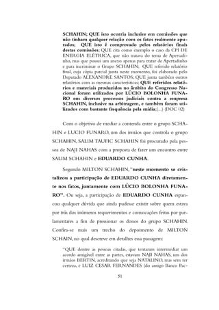 SCHAHIN; QUE isto ocorria inclusive em comissões que
não tinham qualquer relação com os fatos realmente apu-
rados; QUE isto é comprovado pelos relatórios finais
destas comissões; QUE cita como exemplo o caso da CPI DE
ENERGIA ELÉTRICA, que não tratava do tema de Apertadi-
nho, mas que possui um anexo apenas para tratar de Apertadinho
e para incriminar o Grupo SCHAHIN; QUE referido relatório
final, cuja cópia parcial junta neste momento, foi elaborado pelo
Deputado ALEXANDRE SANTOS; QUE junta também outros
relatórios com as mesmas características; QUE referidos relató-
rios e materiais produzidos no âmbito do Congresso Na-
cional foram utilizados por LÚCIO BOLONHA FUNA-
RO em diversos processos judiciais contra a empresa
SCHAHIN, inclusive na arbitragem, e também foram uti-
lizados com bastante frequência pela mídia;(...) (DOC 02)
Com o objetivo de mediar a contenda entre o grupo SCHA-
HIN e LUCIO FUNARO, um dos irmãos que controla o grupo
SCHAHIN, SALIM TAUFIC SCHAHIN foi procurado pela pes-
soa de NAJI NAHAS com a proposta de fazer um encontro entre
SALIM SCHAHIN e EDUARDO CUNHA.
Segundo MILTON SCHAHIN,“neste momento se cris-
talizou a participação de EDUARDO CUNHA diretamen-
te nos fatos, juntamente com LÚCIO BOLONHA FUNA-
RO”. Ou seja, a participação de EDUARDO CUNHA espan-
cou qualquer dúvida que ainda pudesse existir sobre quem estava
por trás dos inúmeros requerimentos e convocações feitas por par-
lamentares a fim de pressionar os donos do grupo SCHAHIN.
Confira-se mais um trecho do depoimento de MILTON
SCHAIN, no qual descreve em detalhes essa passagem:
“QUE dentre as pessoas citadas, que tentaram intermediar um
acordo amigável entre as partes, estavam NAJI NAHAS, um dos
irmãos BERTIN, acreditando que seja NATALINO, mas sem ter
certeza, e LUIZ CESAR FERNANDES (do antigo Banco Pac-
51
 
