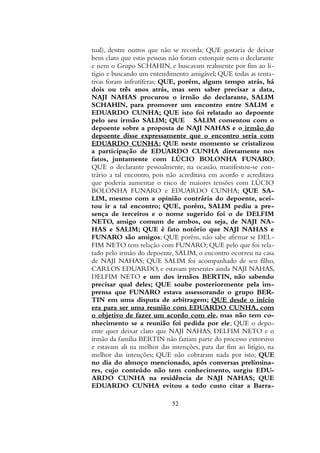 tual), dentre outros que não se recorda; QUE gostaria de deixar
bem claro que estas pessoas não foram extorquir nem o declarante
e nem o Grupo SCHAHIN, e buscavam realmente por fim ao li-
tígio e buscando um entendimento amigável; QUE todas as tenta-
tivas foram infrutíferas; QUE, porém, algum tempo atrás, há
dois ou três anos atrás, mas sem saber precisar a data,
NAJI NAHAS procurou o irmão do declarante, SALIM
SCHAHIN, para promover um encontro entre SALIM e
EDUARDO CUNHA; QUE isto foi relatado ao depoente
pelo seu irmão SALIM; QUE SALIM comentou com o
depoente sobre a proposta de NAJI NAHAS e o irmão do
depoente disse expressamente que o encontro seria com
EDUARDO CUNHA; QUE neste momento se cristalizou
a participação de EDUARDO CUNHA diretamente nos
fatos, juntamente com LÚCIO BOLONHA FUNARO;
QUE o declarante pessoalmente, na ocasião, manifestou-se con-
trário a tal encontro, pois não acreditava em acordo e acreditava
que poderia aumentar o risco de maiores tensões com LÚCIO
BOLONHA FUNARO e EDUARDO CUNHA; QUE SA-
LIM, mesmo com a opinião contrária do depoente, acei-
tou ir a tal encontro; QUE, porém, SALIM pediu a pre-
sença de terceiros e o nome sugerido foi o de DELFIM
NETO, amigo comum de ambos, ou seja, de NAJI NA-
HAS e SALIM; QUE é fato notório que NAJI NAHAS e
FUNARO são amigos; QUE porém, não sabe afirmar se DEL-
FIM NETO tem relação com FUNARO; QUE pelo que foi rela-
tado pelo irmão do depoente, SALIM, o encontro ocorreu na casa
de NAJI NAHAS; QUE SALIM foi acompanhado de seu filho,
CARLOS EDUARDO, e estavam presentes ainda NAJI NAHAS,
DELFIM NETO e um dos irmãos BERTIN, não sabendo
precisar qual deles; QUE soube posteriormente pela im-
prensa que FUNARO estava assessorando o grupo BER-
TIN em uma disputa de arbitragem; QUE desde o início
era para ser uma reunião com EDUARDO CUNHA, com
o objetivo de fazer um acordo com ele, mas não tem co-
nhecimento se a reunião foi pedida por ele; QUE o depo-
ente quer deixar claro que NAJI NAHAS, DELFIM NETO e o
irmão da família BERTIN não faziam parte do processo extorsivo
e estavam ali na melhor das intenções, para dar fim ao litígio, na
melhor das intenções; QUE não cobraram nada por isto; QUE
no dia do almoço mencionado, após conversas prelimina-
res, cujo conteúdo não tem conhecimento, surgiu EDU-
ARDO CUNHA na residência de NAJI NAHAS; QUE
EDUARDO CUNHA evitou a todo custo citar a Barra-
52
 