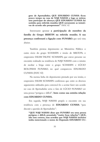 gem de Apertadinho; QUE EDUARDO CUNHA ficou
pouco tempo na casa de NAJI NAHAS e logo se retirou
sem participar do almoço; QUE EDUARDO CUNHA foi
sozinho para referida reunião; QUE novamente as tentati-
vas de acordo não prosperaram” DOC 02
Interessante apontar a participação de membro da
família do Grupo BERTIN na referida reunião. A sua
presença confirmará a ligação com FUNARO, que será vista
abaixo.
Também prestou depoimento ao Ministério Público o
outro sócio do grupo SCHAHIN e irmão de MILTON, o
empresário SALIM TAUFIC SCHAHIN, que esteve presente no
encontro realizado na residência de NAJI NAHAS com o intuito
de mediar a briga entre o grupo SCHAHIN e LÚCIO
BOLONHA FUNARO, no qual compareceu EDUARDO
CUNHA (DOC 02)
Na mesma linha do depoimento prestado por seu irmão, o
empresário SALIM SCHAHIN confirmou que entre os diversos
argumentos utilizados para convencê-lo a aceitar fazer um acordo
no caso de Apertadinho seria o fato de LÚCIO FUNARO ser
uma pessoa “perigosa e difícil”, bem como sua estreita relação
com EDUARDO CUNHA.
Em seguida, NAJI NAHAS propôs o encontro em sua
residência com a presença de EDUARDO CUNHA “para
discutir a questão de Apertadinho”:
“QUE NAJI NAHAS disse que FUNARO era uma pessoa
perigosa e difícil, possuindo “muito boas relações”; QUE,
não tem certeza, mas acredita que NAJI NAHAS inclusive
tenha mencionado o nome do Deputado EDUARDO CU-
53
 