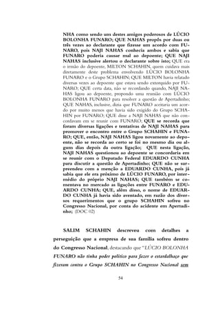NHA como sendo um destes amigos poderosos de LÚCIO
BOLONHA FUNARO; QUE NAHAS propôs por duas ou
três vezes ao declarante que fizesse um acordo com FU-
NARO, pois NAJI NAHAS conhecia ambos e sabia que
FUNARO poderia causar mal ao depoente; QUE NAJI
NAHAS inclusive alertou o declarante sobre isto; QUE era
o irmão do depoente, MILTON SCHAHIN, quem cuidava mais
diretamente deste problema envolvendo LÚCIO BOLONHA
FUNARO e o Grupo SCHAHIN; QUE MILTON havia relatado
diversas vezes ao depoente que estava sendo extorquido por FU-
NARO; QUE certa data, não se recordando quando, NAJI NA-
HAS ligou ao depoente, propondo uma reunião com LÚCIO
BOLONHA FUNARO para resolver a questão de Apertadinho;
QUE NAHAS, inclusive, dizia que FUNARO aceitaria um acor-
do por muito menos que havia sido exigido do Grupo SCHA-
HIN por FUNARO; QUE disse a NAJI NAHAS que não con-
cordavam em se reunir com FUNARO; QUE se recorda que
foram diversas ligações e tentativas de NAJI NAHAS para
promover o encontro entre o Grupo SCHAHIN e FUNA-
RO; QUE, então, NAJI NAHAS ligou novamente ao depo-
ente, não se recorda ao certo se foi no mesmo dia ou al-
guns dias depois da outra ligação; QUE nesta ligação,
NAJI NAHAS questionou ao depoente se concordaria em
se reunir com o Deputado Federal EDUARDO CUNHA
para discutir a questão de Apertadinho; QUE não se sur-
preendeu com a menção a EDUARDO CUNHA, pois já
sabia que ele era próximo de LÚCIO FUNARO, por inter-
médio do próprio NAJI NAHAS; QUE também se co-
mentava no mercado as ligações entre FUNARO e EDU-
ARDO CUNHA; QUE, além disso, o nome de EDUAR-
DO CUNHA já havia sido aventado, em razão dos diver-
sos requerimentos que o grupo SCHAHIN sofreu no
Congresso Nacional, por conta do acidente em Apertadi-
nho; (DOC 02)
SALIM SCHAHIN descreveu com detalhes a
perseguição que a empresa de sua família sofreu dentro
do Congresso Nacional, destacando que “LÚCIO BOLONHA
FUNARO não tinha poder político para fazer o estardalhaço que
fizeram contra o Grupo SCHAHIN no Congresso Nacional sem
54
 