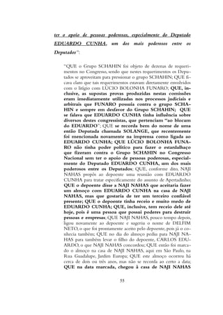 ter o apoio de pessoas poderosas, especialmente do Deputado
EDUARDO CUNHA, um dos mais poderosos entre os
Deputados”:
“QUE o Grupo SCHAHIN foi objeto de dezenas de requeri-
mentos no Congresso, sendo que nestes requerimentos os Depu-
tados se aproveitam para pressionar o grupo SCHAHIN; QUE fi-
cava claro que tais requerimentos estavam diretamente envolvidos
com o litígio com LÚCIO BOLONHA FUNARO; QUE, in-
clusive, as supostas provas produzidas nestas comissões
eram imediatamente utilizadas nos processos judiciais e
arbitrais que FUNARO possuía contra o grupo SCHA-
HIN e sempre em desfavor do Grupo SCHAHIN; QUE
se falava que EDUARDO CUNHA tinha influência sobre
diversos destes congressistas, que pertenciam “ao blocam
do EDUARDO”; QUE se recorda bem do nome de uma
então Deputada chamada SOLANGE, que recentemente
foi mencionada novamente na imprensa como ligada ao
EDUARDO CUNHA; QUE LÚCIO BOLONHA FUNA-
RO não tinha poder político para fazer o estardalhaço
que fizeram contra o Grupo SCHAHIN no Congresso
Nacional sem ter o apoio de pessoas poderosas, especial-
mente do Deputado EDUARDO CUNHA, um dos mais
poderosos entre os Deputados; QUE, conforme dito, NAJI
NAHAS propôs ao depoente uma reunião com EDUARDO
CUNHA para tratar especificamente do assunto de Apertadinho;
QUE o depoente disse a NAJI NAHAS que aceitaria fazer
um almoço com EDUARDO CUNHA na casa de NAJI
NAHAS, mas que gostaria de ter um terceiro confiável
presente; QUE o depoente tinha receio e muito medo de
EDUARDO CUNHA; QUE, inclusive, tem receio dele até
hoje, pois é uma pessoa que possui poderes para destruir
pessoas e empresas; QUE NAJI NAHAS, pouco tempo depois,
ligou novamente ao depoente e sugeriu o nome de DELFIM
NETO, o que foi prontamente aceito pelo depoente, pois já o co-
nhecia também; QUE no dia do almoço pediu para NAJI NA-
HAS para também levar o filho do depoente, CARLOS EDU-
ARDO, o que NAJI NAHAS concordou; QUE então foi marca-
do o almoço na casa de NAJI NAHAS, aqui em São Paulo, na
Rua Guadalupe, Jardim Europa; QUE este almoço ocorreu há
cerca de dois ou três anos, mas não se recorda ao certo a data;
QUE na data marcada, chegou à casa de NAJI NAHAS
55
 
