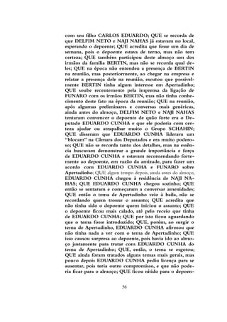 com seu filho CARLOS EDUARDO; QUE se recorda de
que DELFIM NETO e NAJI NAHAS já estavam no local,
esperando o depoente; QUE acredita que fosse um dia de
semana, pois o depoente estava de terno, mas não tem
certeza; QUE também participou deste almoço um dos
irmãos da família BERTIN, mas não se recorda qual de-
les; QUE na época não entendeu a presença de BERTIN
na reunião, mas posteriormente, ao chegar na empresa e
relatar a presença dele na reunião, escutou que possivel-
mente BERTIN tinha algum interesse em Apertadinho;
QUE soube recentemente pela imprensa da ligação de
FUNARO com os irmãos BERTIN, mas não tinha conhe-
cimento deste fato na época da reunião; QUE na reunião,
após algumas preliminares e conversas mais genéricas,
ainda antes do almoço, DELFIM NETO e NAJI NAHAS
tentaram convencer o depoente de quão forte era o De-
putado EDUARDO CUNHA e que ele poderia com cer-
teza ajudar ou atrapalhar muito o Grupo SCHAHIN;
QUE disseram que EDUARDO CUNHA liderava um
“blocam” na Câmara dos Deputados e era muito podero-
so; QUE não se recorda tanto dos detalhes, mas na essên-
cia buscavam demonstrar a grande importância e força
de EDUARDO CUNHA e estavam recomendando forte-
mente ao depoente, em razão da amizade, para fazer um
acordo com EDUARDO CUNHA e FUNARO sobre
Apertadinho; QUE algum tempo depois, ainda antes do almoço,
EDUARDO CUNHA chegou à residência de NAJI NA-
HAS; QUE EDUARDO CUNHA chegou sozinho; QUE
então se sentaram e começaram a conversar amenidades;
QUE então o tema de Apertadinho veio à baila, não se
recordando quem trouxe o assunto; QUE acredita que
não tinha sido o depoente quem iniciou o assunto; QUE
o depoente ficou mais calado, até pelo receio que tinha
de EDUARDO CUNHA; QUE por isto ficou aguardando
que o tema fosse introduzido; QUE, porém, ao surgir o
tema de Apertadinho, EDUARDO CUNHA afirmou que
não tinha nada a ver com o tema de Apertadinho; QUE
isso causou surpresa ao depoente, pois havia ido ao almo-
ço justamente para tratar com EDUARDO CUNHA do
tema de Apertadinho; QUE, então, o tema se esgotou;
QUE ainda foram tratados alguns temas mais gerais, mas
pouco depois EDUARDO CUNHA pediu licença para se
ausentar, pois teria outro compromisso, e que não pode-
ria ficar para o almoço; QUE ficou nítido para o depoen-
56
 