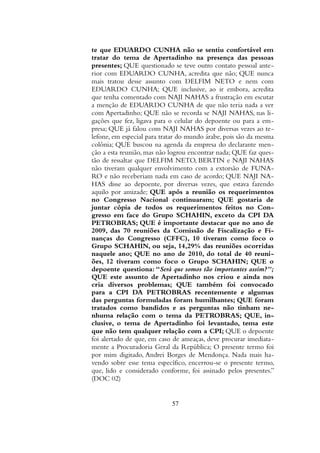 te que EDUARDO CUNHA não se sentiu confortável em
tratar do tema de Apertadinho na presença das pessoas
presentes; QUE questionado se teve outro contato pessoal ante-
rior com EDUARDO CUNHA, acredita que não; QUE nunca
mais tratou desse assunto com DELFIM NETO e nem com
EDUARDO CUNHA; QUE inclusive, ao ir embora, acredita
que tenha comentado com NAJI NAHAS a frustração em escutar
a menção de EDUARDO CUNHA de que não teria nada a ver
com Apertadinho; QUE não se recorda se NAJI NAHAS, nas li-
gações que fez, ligava para o celular do depoente ou para a em-
presa; QUE já falou com NAJI NAHAS por diversas vezes ao te-
lefone, em especial para tratar do mundo árabe, pois são da mesma
colônia; QUE buscou na agenda da empresa do declarante men-
ção a esta reunião, mas não logrou encontrar nada; QUE faz ques-
tão de ressaltar que DELFIM NETO, BERTIN e NAJI NAHAS
não tiveram qualquer envolvimento com a extorsão de FUNA-
RO e não receberiam nada em caso de acordo; QUE NAJI NA-
HAS disse ao depoente, por diversas vezes, que estava fazendo
aquilo por amizade; QUE após a reunião os requerimentos
no Congresso Nacional continuaram; QUE gostaria de
juntar cópia de todos os requerimentos feitos no Con-
gresso em face do Grupo SCHAHIN, exceto da CPI DA
PETROBRAS; QUE é importante destacar que no ano de
2009, das 70 reuniões da Comissão de Fiscalização e Fi-
nanças do Congresso (CFFC), 10 tiveram como foco o
Grupo SCHAHIN, ou seja, 14,29% das reuniões ocorridas
naquele ano; QUE no ano de 2010, do total de 40 reuni-
ões, 12 tiveram como foco o Grupo SCHAHIN; QUE o
depoente questiona: “Será que somos tão importantes assim?”;
QUE este assunto de Apertadinho nos criou e ainda nos
cria diversos problemas; QUE também foi convocado
para a CPI DA PETROBRAS recentemente e algumas
das perguntas formuladas foram humilhantes; QUE foram
tratados como bandidos e as perguntas não tinham ne-
nhuma relação com o tema da PETROBRAS; QUE, in-
clusive, o tema de Apertadinho foi levantado, tema este
que não tem qualquer relação com a CPI; QUE o depoente
foi alertado de que, em caso de ameaças, deve procurar imediata-
mente a Procuradoria Geral da República; O presente termo foi
por mim digitado, Andrei Borges de Mendonça. Nada mais ha-
vendo sobre esse tema específico, encerrou-se o presente termo,
que, lido e considerado conforme, foi assinado pelos presentes.”
(DOC 02)
57
 