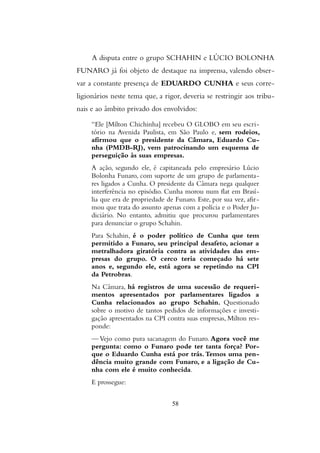 A disputa entre o grupo SCHAHIN e LÚCIO BOLONHA
FUNARO já foi objeto de destaque na imprensa, valendo obser-
var a constante presença de EDUARDO CUNHA e seus corre-
ligionários neste tema que, a rigor, deveria se restringir aos tribu-
nais e ao âmbito privado dos envolvidos:
“Ele [Mílton Chichinha] recebeu O GLOBO em seu escri-
tório na Avenida Paulista, em São Paulo e, sem rodeios,
afirmou que o presidente da Câmara, Eduardo Cu-
nha (PMDB-RJ), vem patrocinando um esquema de
perseguição às suas empresas.
A ação, segundo ele, é capitaneada pelo empresário Lúcio
Bolonha Funaro, com suporte de um grupo de parlamenta-
res ligados a Cunha. O presidente da Câmara nega qualquer
interferência no episódio. Cunha morou num flat em Brasí-
lia que era de propriedade de Funaro. Este, por sua vez, afir-
mou que trata do assunto apenas com a polícia e o Poder Ju-
diciário. No entanto, admitiu que procurou parlamentares
para denunciar o grupo Schahin.
Para Schahin, é o poder político de Cunha que tem
permitido a Funaro, seu principal desafeto, acionar a
metralhadora giratória contra as atividades das em-
presas do grupo. O cerco teria começado há sete
anos e, segundo ele, está agora se repetindo na CPI
da Petrobras.
Na Câmara, há registros de uma sucessão de requeri-
mentos apresentados por parlamentares ligados a
Cunha relacionados ao grupo Schahin. Questionado
sobre o motivo de tantos pedidos de informações e investi-
gação apresentados na CPI contra suas empresas, Milton res-
ponde:
— Vejo como pura sacanagem do Funaro. Agora você me
pergunta: como o Funaro pode ter tanta força? Por-
que o Eduardo Cunha está por trás.Temos uma pen-
dência muito grande com Funaro, e a ligação de Cu-
nha com ele é muito conhecida.
E prossegue:
58
 