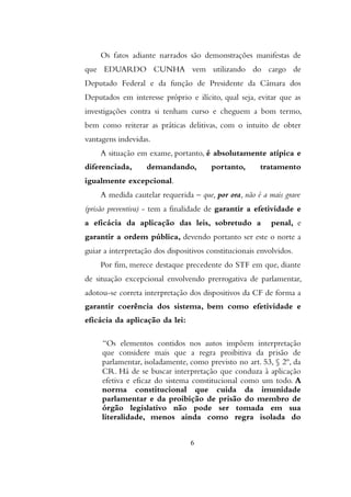 Os fatos adiante narrados são demonstrações manifestas de
que EDUARDO CUNHA vem utilizando do cargo de
Deputado Federal e da função de Presidente da Câmara dos
Deputados em interesse próprio e ilícito, qual seja, evitar que as
investigações contra si tenham curso e cheguem a bom termo,
bem como reiterar as práticas delitivas, com o intuito de obter
vantagens indevidas.
A situação em exame, portanto, é absolutamente atípica e
diferenciada, demandando, portanto, tratamento
igualmente excepcional.
A medida cautelar requerida – que, por ora, não é a mais grave
(prisão preventiva) - tem a finalidade de garantir a efetividade e
a eficácia da aplicação das leis, sobretudo a penal, e
garantir a ordem pública, devendo portanto ser este o norte a
guiar a interpretação dos dispositivos constitucionais envolvidos.
Por fim, merece destaque precedente do STF em que, diante
de situação excepcional envolvendo prerrogativa de parlamentar,
adotou-se correta interpretação dos dispositivos da CF de forma a
garantir coerência dos sistema, bem como efetividade e
eficácia da aplicação da lei:
“Os elementos contidos nos autos impõem interpretação
que considere mais que a regra proibitiva da prisão de
parlamentar, isoladamente, como previsto no art. 53, § 2º, da
CR. Há de se buscar interpretação que conduza à aplicação
efetiva e eficaz do sistema constitucional como um todo. A
norma constitucional que cuida da imunidade
parlamentar e da proibição de prisão do membro de
órgão legislativo não pode ser tomada em sua
literalidade, menos ainda como regra isolada do
6
 