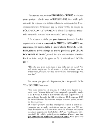 Interessante que mesmo EDUARDO CUNHA tendo ne-
gado qualquer relação com APERTADINHO, fica nítido pelo
contexto da reunião, pela própria solicitação e, ainda, pelos diver-
sos requerimentos formulados que ele estava por trás da atuação de
LÚCIO BOLONHA FUNARO e a presença do referido Depu-
tado na reunião buscava “selar um acordo” para o litígio.
É de se destacar, ainda, que posteriormente à tomada dos dois
depoimentos acima, o empresário MILTON SCHAHIN, em
representação escrita feita à Procuradoria Geral da Repú-
blica, relatou nova ameaça de morte proferida por LÚCIO
BOLONHA FUNARO, o qual declarou em entrevista à Revista
Piauí, na última edição de agosto de 2015, referindo-se à SCHA-
HIN:
“Ele acha que já se fodeu tudo o que tinha para se foder? Pois
está muito enganado. Eu só comecei a abrir minha caixa de
ferramentas', ameaçou. 'Ele não entendeu que não tem roupa para
essa festa”
Em outra passagem da Representação o empresário MIL-
TON SCHAHIN destacou:
“Em outro momento da matéria, é revelada uma ligação inco-
mum entre Funaro e Altineu Cortês – deputado que orbita a esfe-
ra de Eduardo Cunha e mencionado em meu depoimento – e
que ao longo da sessão da CPI ocorrida aos 27 de maio de 2015
foi municiado com documentos trazidos por uma pessoa, até en-
tão desconhecida:
'O corretor [Funaro] mandara investigar os Schahin e reunira do-
cumentos que, segundo ele, indicam que os rivais tem 500 mi-
lhões de dólares em 107 contas em nome de offshores no exterior
(no dia do depoimento dos Schahin à CPI da Petrobras, esse mes-
mo dosiê foi exibido pelo deputado Altineu Cortês, um dos
que orbitam em torno de Eduardo Cunha).Você pensa que
61
 