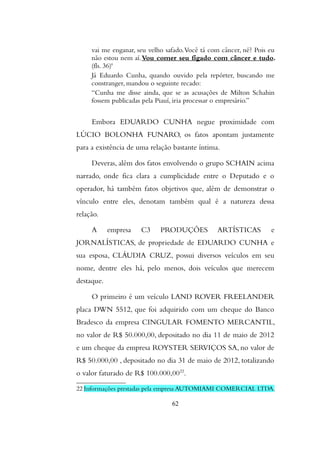 vai me enganar, seu velho safado.Você tá com câncer, né? Pois eu
não estou nem aí.Vou comer seu fígado com câncer e tudo.
(fls. 36)'
Já Eduardo Cunha, quando ouvido pela repórter, buscando me
constranger, mandou o seguinte recado:
“Cunha me disse ainda, que se as acusações de Milton Schahin
fossem publicadas pela Piauí, iria processar o empresário.”
Embora EDUARDO CUNHA negue proximidade com
LÚCIO BOLONHA FUNARO, os fatos apontam justamente
para a existência de uma relação bastante íntima.
Deveras, além dos fatos envolvendo o grupo SCHAIN acima
narrado, onde fica clara a cumplicidade entre o Deputado e o
operador, há também fatos objetivos que, além de demonstrar o
vínculo entre eles, denotam também qual é a natureza dessa
relação.
A empresa C3 PRODUÇÕES ARTÍSTICAS e
JORNALÍSTICAS, de propriedade de EDUARDO CUNHA e
sua esposa, CLÁUDIA CRUZ, possui diversos veículos em seu
nome, dentre eles há, pelo menos, dois veículos que merecem
destaque.
O primeiro é um veículo LAND ROVER FREELANDER
placa DWN 5512, que foi adquirido com um cheque do Banco
Bradesco da empresa CINGULAR FOMENTO MERCANTIL,
no valor de R$ 50.000,00, depositado no dia 11 de maio de 2012
e um cheque da empresa ROYSTER SERVIÇOS SA, no valor de
R$ 50.000,00 , depositado no dia 31 de maio de 2012, totalizando
o valor faturado de R$ 100.000,0022
.
22 Informações prestadas pela empresa AUTOMIAMI COMERCIAL LTDA.
62
 