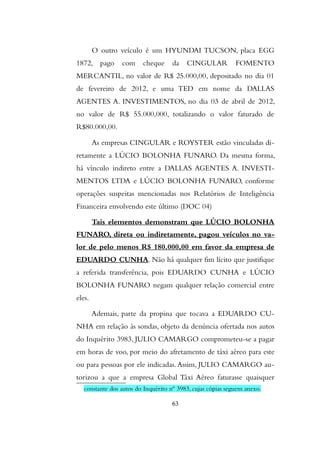 O outro veículo é um HYUNDAI TUCSON, placa EGG
1872, pago com cheque da CINGULAR FOMENTO
MERCANTIL, no valor de R$ 25.000,00, depositado no dia 01
de fevereiro de 2012, e uma TED em nome da DALLAS
AGENTES A. INVESTIMENTOS, no dia 03 de abril de 2012,
no valor de R$ 55.000,000, totalizando o valor faturado de
R$80.000,00.
As empresas CINGULAR e ROYSTER estão vinculadas di-
retamente a LÚCIO BOLONHA FUNARO. Da mesma forma,
há vínculo indireto entre a DALLAS AGENTES A. INVESTI-
MENTOS LTDA e LÚCIO BOLONHA FUNARO, conforme
operações suspeitas mencionadas nos Relatórios de Inteligência
Financeira envolvendo este último (DOC 04)
Tais elementos demonstram que LÚCIO BOLONHA
FUNARO, direta ou indiretamente, pagou veículos no va-
lor de pelo menos R$ 180.000,00 em favor da empresa de
EDUARDO CUNHA. Não há qualquer fim lícito que justifique
a referida transferência, pois EDUARDO CUNHA e LÚCIO
BOLONHA FUNARO negam qualquer relação comercial entre
eles.
Ademais, parte da propina que tocava a EDUARDO CU-
NHA em relação às sondas, objeto da denúncia ofertada nos autos
do Inquérito 3983, JULIO CAMARGO comprometeu-se a pagar
em horas de voo, por meio do afretamento de táxi aéreo para este
ou para pessoas por ele indicadas.Assim, JULIO CAMARGO au-
torizou a que a empresa Global Táxi Aéreo faturasse quaisquer
constante dos autos do Inquérito nº 3983, cujas cópias seguem anexo.
63
 