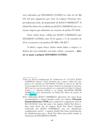 voos solicitados por EDUARDO CUNHA no valor de até R$
300 mil para pagamento por meio da empresa Piemonte Em-
preendimentos Ltda., de propriedade de JULIO CAMARGO23
.A
Global Táxi Aéreo foi escolhida por JULIO CAMARGO por ser a
mesma empresa que administra sua aeronave, de prefixo PT HOF.
Deste modo, foram cedidas por JULIO CAMARGO para
EDUARDO CUNHA, entre 29 de agosto e 11 de setembro de
2014, as aeronaves com prefixos PP MIS e PR JET24
.
A tabela a seguir elenca, dentre outros dados, a origem e o
destino dos voos realizados, suas datas, valores e passageiros – den-
tre os quais o próprio EDUARDO CUNHA:
23 Em seu Termo Complementar de Colaboração de 13.10.2015, JULIO
CAMARGO afirmou “QUE determinou que a empresa Global táxi aéreo
faturasse voos solicitados por EDUARDO CUNHA no valor de até 300 mil
reais, para pagamento por meio da empresa Piemonti, de propriedade do declarante;
QUE, para isso, conversou pessoalmente com o proprietário da Global, Sr. Eduardo
Gobetti (...)”. Eduardo Gobbeti é, na verdade, RICARDO BREIM
GOBBETTI, sócio administrador da Global Táxi Aéreo até janeiro de
2015. DOC 02
24 O colaborador JULIO CAMARGO apresentou três notas fiscais
correspondentes a faturas lançadas contra sua empresa Piemonte
Empreendimentos LTDA, que comprovam o pagamento total de
R$ 122.245,00. Uma das notas é da empresa Global Táxi Aéreo e
duas notas fiscais são da empresa Reali Táxi Aéreo. Segundo
esclarecido por JULIO CAMARGO (em seu depoimento
complementar anexo), a empresa Global Táxi Aéreo possivelmente
fez subafretamentos para a Reali Táxi Aéreo para poder atender às
solicitações de EDUARDO CUNHA.
64
 