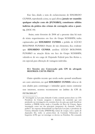 Esse fato, aliado a nota de esclarecimento de EDUARDO
CUNHA, reproduzida acima, na qual afirma jamais ter mantido
qualquer relação com ele [FUNARO], constituem sólidos
indícios da prática dos crimes de corrupção ativa e passi-
va. (DOC 09)
Assim, entre fevereiro de 2008 até a presente data há mais
de trinta requerimentos em face do Grupo SCHAHIN, todos
capitaneados por EDUARDO CUNHA a pedido de LÚCIO
BOLONHA FUNARO. Diante de tais elementos, fica evidente
que EDUARDO CUNHA auxiliou LÚCIO BOLONHA
FUNARO na atuação ilícita em face do Grupo SCHAHIN,
valendo-se de seu cargo de Deputado Federal para fins ilícitos e,
em especial, para obtenção de vantagens indevidas.
II.3. Terceiro ato: Convocação pela CPI da advogada
BEATRIZA CATTA PRETA
Outro episódio recente que revela modus operandi semelhante
aos casos anteriores, no qual EDUARDO CUNHA valeu-se de
seus aliados para constranger e intimidar quem ousou contrariar
seus interesses, ocorreu recentemente no âmbito da CPI da
PETROBRAS26
.
26 Investigado na Lava Jato, Eduardo Cunha controla postos-chave na CPI:
Presidente da Câmara assegurou o domínio do conteúdo que será
produzido nas investigações da comissão; foco da ação, que pode beneficiar
também o PMDB, inclui ainda o Conselho de Ética da Câmara. Agora
investigado como um dos principais integrantes do chamado “núcleo
político” do esquema desmantelado na Operação Lava Jato, o presidente da
Câmara, Eduardo Cunha (PMDB-RJ), tratou de ocupar, com a ajuda de
deputados féis, todos os postos-chave da Comissão Parlamentar de
Inquérito (CPI) que vai investigar os desvios na Petrobras. No comando
66
 