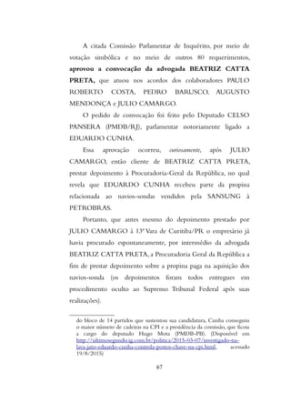 A citada Comissão Parlamentar de Inquérito, por meio de
votação simbólica e no meio de outros 80 requerimentos,
aprovou a convocação da advogada BEATRIZ CATTA
PRETA, que atuou nos acordos dos colaboradores PAULO
ROBERTO COSTA, PEDRO BARUSCO, AUGUSTO
MENDONÇA e JULIO CAMARGO.
O pedido de convocação foi feito pelo Deputado CELSO
PANSERA (PMDB/RJ), parlamentar notoriamente ligado a
EDUARDO CUNHA.
Essa aprovação ocorreu, curiosamente, após JULIO
CAMARGO, então cliente de BEATRIZ CATTA PRETA,
prestar depoimento à Procuradoria-Geral da República, no qual
revela que EDUARDO CUNHA recebeu parte da propina
relacionada ao navios-sondas vendidos pela SANSUNG à
PETROBRAS.
Portanto, que antes mesmo do depoimento prestado por
JULIO CAMARGO à 13ª Vara de Curitiba/PR o empresário já
havia procurado espontaneamente, por intermédio da advogada
BEATRIZ CATTA PRETA, a Procuradoria Geral da República a
fim de prestar depoimento sobre a propina paga na aquisição dos
navios-sonda (os depoimentos foram todos entregues em
procedimento oculto ao Supremo Tribunal Federal após suas
realizações).
do bloco de 14 partidos que sustentou sua candidatura, Cunha conseguiu
o maior número de cadeiras na CPI e a presidência da comissão, que ficou
a cargo do deputado Hugo Mota (PMDB-PB). (Disponível em
http://ultimosegundo.ig.com.br/politica/2015-03-07/investigado-na-
lava-jato-eduardo-cunha-controla-postos-chave-na-cpi.html, acessado
19/8/2015)
67
 
