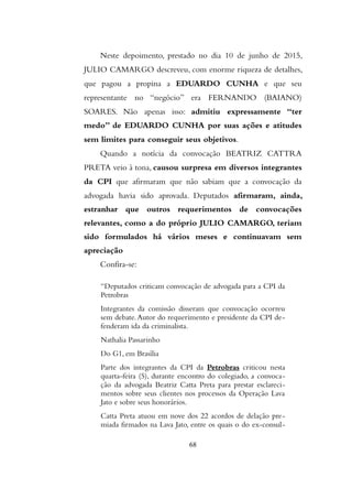 Neste depoimento, prestado no dia 10 de junho de 2015,
JULIO CAMARGO descreveu, com enorme riqueza de detalhes,
que pagou a propina a EDUARDO CUNHA e que seu
representante no “negócio” era FERNANDO (BAIANO)
SOARES. Não apenas isso: admitiu expressamente “ter
medo” de EDUARDO CUNHA por suas ações e atitudes
sem limites para conseguir seus objetivos.
Quando a notícia da convocação BEATRIZ CATTRA
PRETA veio à tona, causou surpresa em diversos integrantes
da CPI que afirmaram que não sabiam que a convocação da
advogada havia sido aprovada. Deputados afirmaram, ainda,
estranhar que outros requerimentos de convocações
relevantes, como a do próprio JULIO CAMARGO, teriam
sido formulados há vários meses e continuavam sem
apreciação
Confira-se:
“Deputados criticam convocação de advogada para a CPI da
Petrobras
Integrantes da comissão disseram que convocação ocorreu
sem debate.Autor do requerimento e presidente da CPI de-
fenderam ida da criminalista.
Nathalia Passarinho
Do G1, em Brasília
Parte dos integrantes da CPI da Petrobras criticou nesta
quarta-feira (5), durante encontro do colegiado, a convoca-
ção da advogada Beatriz Catta Preta para prestar esclareci-
mentos sobre seus clientes nos processos da Operação Lava
Jato e sobre seus honorários.
Catta Preta atuou em nove dos 22 acordos de delação pre-
miada firmados na Lava Jato, entre os quais o do ex-consul-
68
 