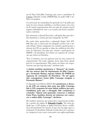 tor da Toyo Setal Júlio Camargo, que acusa o presidente da
Câmara, Eduardo Cunha (PMDB-RJ), de pedir US$ 5 mi-
lhões em propina.
A convocação da criminalista foi aprovada em 9 de julho por
meio de uma votação simbólica e em bloco junto com cerca
de 80 outros requerimentos. Por esse tipo de votação, não há
registro individual de voto e, na ocasião, não houve manifes-
tações contrárias.
Em entrevista ao Jornal Nacional, a advogada disse que deci-
diu abandonar a carreira por por integrantes da CPI.
Na sessão desta quarta-feira, o deputado Sérgio Sola (PT-
BA) disse que a convocação da advogada ocorreu sem o de-
vido debate. Outros integrantes da comissão questionaram a
demora da CPI em agendar as datas das audiências dos dela-
tores da Operação Lava Jato que citaram a participação do
PMDB e do presidente da Câmara no esquema de corrup-
ção que atuava na Petrobras.
"Em 13 minutos, essa casa aprovou mais de uma centena de
requerimentos. Na sessão seguinte, levou duas horas apenas
para ler os requerimentos. Não assino em baixo esse reque-
rimento sem que haja discussão”, declarou Sola.
O petista também questionou a "demora" da comis-
são em marcar data do depoimento de Júlio Camar-
go e Fernando Baiano, suposto lobista do PMDB no
esquema de corrupção da Petrobras. "Se até agora
não conseguimos trazer Júlio Camargo imagina o
Fernando Baiano."
O deputado IvanValente (PSOL-RJ) questionou a demo-
ra da CPI em marcar data para que Júlio Camargo
fale à CPI, enquanto há uma defesa enfática por pee-
medebistas para que a advogada dele compareça à
comissão. “Quem está querendo convocar a senhora
Catta Preta também deveria ter interesse em convo-
car o senhor Júlio Camargo”, declarou.
Ele também anunciou que protocolou requerimento pedin-
do a quebra dos sigilos de Eduardo Cunha.“Eu estou pe-
dindo que a CPI quebre os sigilos bancários, fiscais e telefô-
nicos do presidente da Câmara. O que está em jogo aqui é a
instituição. O presidente Eduardo Cunha devia ser o primei-
ro comparecer, mas como convocado, com sigilos quebrados.
69
 
