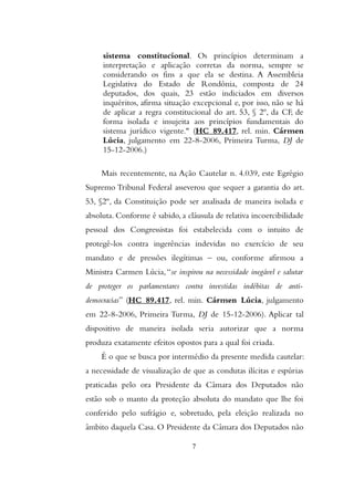 sistema constitucional. Os princípios determinam a
interpretação e aplicação corretas da norma, sempre se
considerando os fins a que ela se destina. A Assembleia
Legislativa do Estado de Rondônia, composta de 24
deputados, dos quais, 23 estão indiciados em diversos
inquéritos, afirma situação excepcional e, por isso, não se há
de aplicar a regra constitucional do art. 53, § 2º, da CF, de
forma isolada e insujeita aos princípios fundamentais do
sistema jurídico vigente." (HC 89.417, rel. min. Cármen
Lúcia, julgamento em 22-8-2006, Primeira Turma, DJ de
15-12-2006.)
Mais recentemente, na Ação Cautelar n. 4.039, este Egrégio
Supremo Tribunal Federal asseverou que sequer a garantia do art.
53, §2º, da Constituição pode ser analisada de maneira isolada e
absoluta. Conforme é sabido, a cláusula de relativa incoercibilidade
pessoal dos Congressistas foi estabelecida com o intuito de
protegê-los contra ingerências indevidas no exercício de seu
mandato e de pressões ilegítimas – ou, conforme afirmou a
Ministra Carmen Lúcia,“se inspirou na necessidade inegável e salutar
de proteger os parlamentares contra investidas indébitas de anti-
democracias” (HC 89.417, rel. min. Cármen Lúcia, julgamento
em 22-8-2006, Primeira Turma, DJ de 15-12-2006). Aplicar tal
dispositivo de maneira isolada seria autorizar que a norma
produza exatamente efeitos opostos para a qual foi criada.
É o que se busca por intermédio da presente medida cautelar:
a necessidade de visualização de que as condutas ilícitas e espúrias
praticadas pelo ora Presidente da Câmara dos Deputados não
estão sob o manto da proteção absoluta do mandato que lhe foi
conferido pelo sufrágio e, sobretudo, pela eleição realizada no
âmbito daquela Casa. O Presidente da Câmara dos Deputados não
7
 