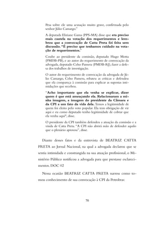 Pesa sobre ele uma acusação muito grave, confirmada pelo
senhor Júlio Camargo.”
A deputada Eliziane Gama (PPS-MA) disse que era preciso
mais cautela na votação dos requerimentos e lem-
brou que a convocação de Catta Preta foi feita sem
discussão. “É preciso que tenhamos cuidado na vota-
ção de requerimentos.”
Coube ao presidente da comissão, deputado Hugo Motta
(PMDB-PB), e ao autor do requerimento de convocação da
advogada, deputado Celso Pansera (PMDB-RJ), fazer a defe-
sa dos trabalhos de investigação.
O autor do requerimento de convocação da advogada de Jú-
lio Camargo, Celso Pansera, rebateu as críticas e defendeu
que ela compareça à comissão para explicar as supostas inti-
midações que recebeu.
“Acho importante que ela venha se explicar, dizer
quem é que está ameaçando ela. Relacionaram a mi-
nha imagem, a imagem do presidente da Câmara e
da CPI a um fato da vida dela.Temos a legitimidade de
quem foi eleito pelo voto popular. Ela tem obrigação de vir
aqui e eu como deputado tenho legitimidade de cobrar que
ela venha aqui", disse.
O presidente da CPI também defendeu a atuação da comissão e a
vinda de Catta Preta. “A CPI não abrirá mão de defender aquilo
que o plenário aprovou”, disse.
Diante desses fatos e da entrevista de BEATRIZ CATTA
PRETA ao Jornal Nacional, na qual a advogada declarou que se
sentia intimidada e constrangida na sua atuação profissional, o Mi-
nistério Público notificou a advogada para que prestasse esclareci-
mentos. DOC 02
Nessa ocasião BEATRIZ CATTA PRETA narrou como to-
mou conhecimento de sua convocação à CPI da Petrobras:
70
 