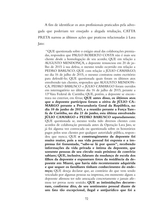A fim de identificar os atos profissionais praticados pela advo-
gada que poderiam ter ensejado a alegada retaliação, CATTA
PRETA narrou as últimos ações que praticou relacionadas à Lava
Jato:
“QUE questionada sobre o estágio atual das colaborações premia-
das, respondeu que PAULO ROBERTO COSTA não é mais seu
cliente desde a homologação de seu acordo; QUE em relação a
AUGUSTO MENDONÇA, a depoente renunciou em 20 de ju-
lho de 2015 à sua defesa, o mesmo tendo ocorrido em relação a
PEDRO BARUSCO; QUE com relação a JÚLIO CAMARGO,
no dia 16 de julho de 2015, o mesmo contratou outro escritório
para defendê-lo; QUE questionada quais foram os últimos atos
envolvendo tais clientes, respondeu que AUGUSTO MENDON-
ÇA, PEDRO BARUSCO e JÚLIO CAMARGO foram ouvidos
em interrogatório no último dia 16 de julho de 2015, perante a
13ª Vara Federal de Curitiba; QUE, porém, a depoente se encon-
trava no exterior, em férias; QUE antes disso, os últimos atos
que a depoente participou foram a oitiva de JÚLIO CA-
MARGO perante a Procuradoria Geral da República, no
dia 10 de junho de 2015, e a reunião perante a Força Tare-
fa de Curitiba, no dia 23 de junho, esta última envolvendo
JÚLIO CAMARGO e PEDRO BARUSCO separadamente;
QUE questionada se, mesmo tenha tido diversos clientes com
acordos de colaboração premiada antes da Operação Lava Jato, se
já foi alguma vez convocada ou questionada sobre os honorários
pagos pelos seus clientes por qualquer autoridade pública, respon-
deu que nunca; QUE o constrangimento da depoente foi
muito maior, pois a sua vida pessoal foi exposta e a im-
prensa foi fomentada, “sabe-se lá por quem”, recebendo
informações da vida privada e íntima da depoente, que
somente pessoas de seu círculo mais próximo de convívio
sabiam; QUE, inclusive, falaram da mudança de escola dos
filhos da depoente e expuseram fotos da residência da de-
poente em Miami, que havia sido recentemente adquirida
e que sequer os familiares tinham conhecimento do ende-
reço; QUE deseja declarar que, ao contrário do que vem sendo
veiculado por algumas pessoas na imprensa, em momento algum a
depoente afirmou ter sido ameaçada concretamente e jamais afir-
mou ter provas neste sentido; QUE as intimidações decorre-
ram, conforme dito, de seu sentimento pessoal diante de
um fato tão excepcional, ilegal e antijurídico que foi a
72
 