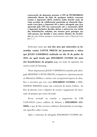 convocação da depoente perante a CPI da PETROBRAS,
sobretudo diante da falta de qualquer indício concreta
contra a depoente; QUE, embora tenha havido mais de
vinte acordos de colaboração premiada na chamada Ope-
ração Lava Jato, a depoente foi a única advogada que teve
aprovada pela CPI sua convocação até o momento; QUE
a depoente inclusive decidiu deixar a advocacia, em razão
das intimidações sofridas, até mesmo para proteger sua
vida pessoa, sua família e seus outros clientes do escritó-
rio, que não tinham qualquer envolvimento com a Operação Lava
Jato (...)”
Relevante notar que um dos atos que antecedeu as in-
vestidas contra CATTA PRETA foi justamente a oitiva
que JULIO CAMARGO realizada no dia 10 de junho de
2015, no qual revela que EDUARDO CUNHA foi uma
dos beneficiários da propina paga em razão da aquisição dos
navios-sonda da Samsung.
Neste depoimento, JULIO CAMARGO, assistido pela advo-
gada BEATRIZ CATTA PRETA, compareceu espontaneamente
ao Ministério Público e narrou com excepcional riqueza de deta-
lhes o encontro que teve com EDUARDO CUNHA e FER-
NANDO BAIANO, numa sala comercial do bairro Leblon, do
Rio de Janeiro, com o objetivo de acertar o pagamento do mon-
tante da propina que estava devendo.
Ficou acertado na reunião o pagamento de US$
5.000.000,00 (cinco milhões de dólares) a EDUARDO CU-
NHA, o que de fato ocorreu conforme demonstrado na investiga-
ção específica sobre o tema.
Após a entrevista da advogada, EDUARDO CUNHA afir-
73
 