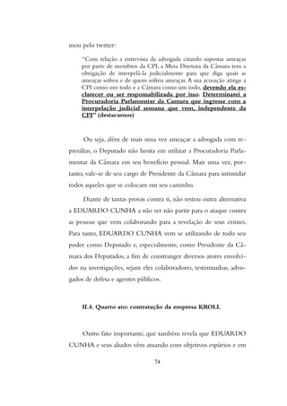 mou pelo twitter:
“Com relação a entrevista da advogada citando supostas ameaças
por parte de membros da CPI, a Mesa Diretora da Câmara tem a
obrigação de interpelá-la judicialmente para que diga quais as
ameaças sofreu e de quem sofreu ameaças.A sua acusação atinge a
CPI como um todo e a Câmara como um todo, devendo ela es-
clarecer ou ser responsabilizada por isso. Determinarei a
Procuradoria Parlamentar da Camara que ingresse com a
interpelação judicial semana que vem, independente da
CPI” (destacamos)
Ou seja, além de mais uma vez ameaçar a advogada com re-
presálias, o Deputado não hesita em utilizar a Procuradoria Parla-
mentar da Câmara em seu benefício pessoal. Mais uma vez, por-
tanto, vale-se de seu cargo de Presidente da Câmara para intimidar
todos aqueles que se colocam em seu caminho.
Diante de tantas provas contra si, não restou outra alternativa
a EDUARDO CUNHA a não ser não partir para o ataque contra
as pessoas que vem colaborando para a revelação de seus crimes.
Para tanto, EDUARDO CUNHA vem se utilizando de todo seu
poder como Deputado e, especialmente, como Presidente da Câ-
mara dos Deputados, a fim de constranger diversos atores envolvi-
dos na investigações, sejam eles colaboradores, testemunhas, advo-
gados de defesa e agentes públicos.
II.4. Quarto ato: contratação da empresa KROLL
Outro fato importante, que também revela que EDUARDO
CUNHA e seus aliados vêm atuando com objetivos espúrios e em
74
 