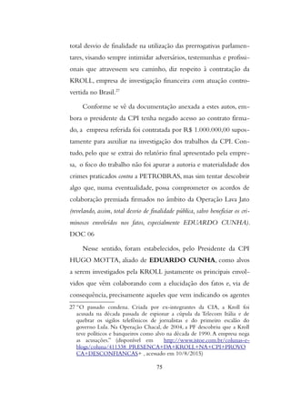 total desvio de finalidade na utilização das prerrogativas parlamen-
tares, visando sempre intimidar adversários, testemunhas e profissi-
onais que atravessem seu caminho, diz respeito à contratação da
KROLL, empresa de investigação financeira com atuação contro-
vertida no Brasil.27
Conforme se vê da documentação anexada a estes autos, em-
bora o presidente da CPI tenha negado acesso ao contrato firma-
do, a empresa referida foi contratada por R$ 1.000.000,00 supos-
tamente para auxiliar na investigação dos trabalhos da CPI. Con-
tudo, pelo que se extrai do relatório final apresentado pela empre-
sa, o foco do trabalho não foi apurar a autoria e materialidade dos
crimes praticados contra a PETROBRAS, mas sim tentar descobrir
algo que, numa eventualidade, possa comprometer os acordos de
colaboração premiada firmados no âmbito da Operação Lava Jato
(revelando, assim, total desvio de finalidade pública, salvo beneficiar os cri-
minosos envolvidos nos fatos, especialmente EDUARDO CUNHA).
DOC 06
Nesse sentido, foram estabelecidos, pelo Presidente da CPI
HUGO MOTTA, aliado de EDUARDO CUNHA, como alvos
a serem investigados pela KROLL justamente os principais envol-
vidos que vêm colaborando com a elucidação dos fatos e, via de
consequência, precisamente aqueles que vem indicando os agentes
27 “O passado condena. Criada por ex-integrantes da CIA, a Kroll foi
acusada na década passada de espionar a cúpula da Telecom Itália e de
quebrar os sigilos telefônicos de jornalistas e do primeiro escalão do
governo Lula. Na Operação Chacal, de 2004, a PF descobriu que a Kroll
teve políticos e banqueiros como alvo na década de 1990.A empresa nega
as acusações.” (disponível em http://www.istoe.com.br/colunas-e-
blogs/coluna/411338_PRESENCA+DA+KROLL+NA+CPI+PROVO
CA+DESCONFIANCAS+ , acessado em 10/8/2015)
75
 