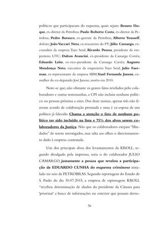 políticos que participavam do esquema, quais sejam: Renato Du-
que, ex-diretor da Petrobras; Paulo Roberto Costa, ex-diretor da Pe-
trobras; Pedro Barusco, ex-gerente da Petrobras; Alberto Yousseff,
doleiro; João Vaccari Neto, ex-tesoureiro do PT; Júlio Camargo, ex-
consultor da empresa Toyo Setal; Ricardo Pessoa, presidente da em-
preiteira UTC; Dalton Avancini, ex-presidente da Camargo Corrêa;
Eduardo Leite, ex-vice-presidente da Camargo Corrêa; Augusto
Mendonça Neto, executivo da empreiteira Toyo Setal; Julio Faer-
man, ex-representante da empresa SBM;Stael Fernanda Janene, ex-
mulher do ex-deputado José Janene, morto em 2010.
Note-se que, não obstante os graves fatos revelados pelo cola-
boradores e outras testemunhas, a CPI não incluiu nenhum políti-
co ou pessoas próxima a estes. Dos doze nomes, apenas três não fi-
zeram acordo de colaboração premiada e uma é ex-esposa de um
político já falecido. Chama a atenção o fato de nenhum po-
lítico ter sido incluído na lista e 75% dos alvos serem co-
laboradores da Justiça. Não que os colaboradores estejam “blin-
dados” de serem investigados, mas salta aos olhos o direcionamen-
to dado à empresa contratada.
Um dos principais alvos dos levantamentos da KROLL, se-
gundo divulgado pela imprensa, seria o do colaborador JULIO
CAMARGO, justamente a pessoa que revelou a participa-
ção de EDUARDO CUNHA do esquema criminoso insta-
lado no seio da PETROBRAS. Segundo reportagem do Estado de
S. Paulo do dia 30.07.2015, a empresa de espionagem KROLL
“recebeu determinação de aliados do presidente da Câmara para
'priorizar' a busca de informações no exterior que possam derru-
76
 