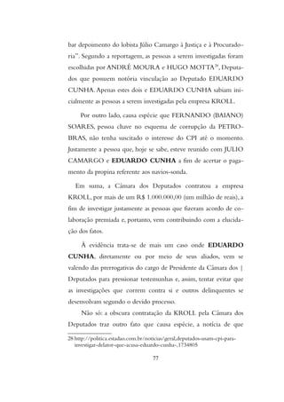 bar depoimento do lobista Júlio Camargo à Justiça e à Procurado-
ria”. Segundo a reportagem, as pessoas a serem investigadas foram
escolhidas por ANDRÉ MOURA e HUGO MOTTA28
, Deputa-
dos que possuem notória vinculação ao Deputado EDUARDO
CUNHA. Apenas estes dois e EDUARDO CUNHA sabiam ini-
cialmente as pessoas a serem investigadas pela empresa KROLL.
Por outro lado, causa espécie que FERNANDO (BAIANO)
SOARES, pessoa chave no esquema de corrupção da PETRO-
BRAS, não tenha suscitado o interesse do CPI até o momento.
Justamente a pessoa que, hoje se sabe, esteve reunido com JULIO
CAMARGO e EDUARDO CUNHA a fim de acertar o paga-
mento da propina referente aos navios-sonda.
Em suma, a Câmara dos Deputados contratou a empresa
KROLL, por mais de um R$ 1.000.000,00 (um milhão de reais), a
fim de investigar justamente as pessoas que fizeram acordo de co-
laboração premiada e, portanto, vem contribuindo com a elucida-
ção dos fatos.
À evidência trata-se de mais um caso onde EDUARDO
CUNHA, diretamente ou por meio de seus aliados, vem se
valendo das prerrogativas do cargo de Presidente da Câmara dos |
Deputados para pressionar testemunhas e, assim, tentar evitar que
as investigações que correm contra si e outros delinquentes se
desenvolvam segundo o devido processo.
Não só: a obscura contratação da KROLL pela Câmara dos
Deputados traz outro fato que causa espécie, a notícia de que
28 http://politica.estadao.com.br/noticias/geral,deputados-usam-cpi-para-
investigar-delator-que-acusa-eduardo-cunha-,1734805
77
 