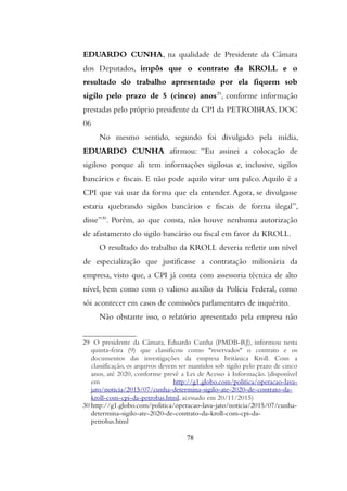 EDUARDO CUNHA, na qualidade de Presidente da Câmara
dos Deputados, impôs que o contrato da KROLL e o
resultado do trabalho apresentado por ela fiquem sob
sigilo pelo prazo de 5 (cinco) anos29
, conforme informação
prestadas pelo próprio presidente da CPI da PETROBRAS. DOC
06
No mesmo sentido, segundo foi divulgado pela mídia,
EDUARDO CUNHA afirmou: “Eu assinei a colocação de
sigiloso porque ali tem informações sigilosas e, inclusive, sigilos
bancários e fiscais. E não pode aquilo virar um palco. Aquilo é a
CPI que vai usar da forma que ela entender. Agora, se divulgasse
estaria quebrando sigilos bancários e fiscais de forma ilegal”,
disse”30
. Porém, ao que consta, não houve nenhuma autorização
de afastamento do sigilo bancário ou fiscal em favor da KROLL.
O resultado do trabalho da KROLL deveria refletir um nível
de especialização que justificasse a contratação milionária da
empresa, visto que, a CPI já conta com assessoria técnica de alto
nível, bem como com o valioso auxílio da Polícia Federal, como
sói acontecer em casos de comissões parlamentares de inquérito.
Não obstante isso, o relatório apresentado pela empresa não
29 O presidente da Câmara, Eduardo Cunha (PMDB-RJ), informou nesta
quinta-feira (9) que classificou como "reservados" o contrato e os
documentos das investigações da empresa britânica Kroll. Com a
classificação, os arquivos devem ser mantidos sob sigilo pelo prazo de cinco
anos, até 2020, conforme prevê a Lei de Acesso à Informação. (disponível
em http://g1.globo.com/politica/operacao-lava-
jato/noticia/2015/07/cunha-determina-sigilo-ate-2020-de-contrato-da-
kroll-com-cpi-da-petrobas.html, acessado em 20/11/2015)
30 http://g1.globo.com/politica/operacao-lava-jato/noticia/2015/07/cunha-
determina-sigilo-ate-2020-de-contrato-da-kroll-com-cpi-da-
petrobas.html
78
 