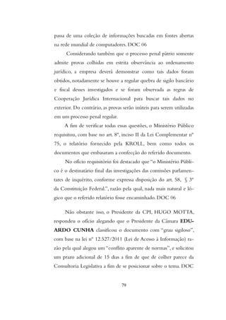 passa de uma coleção de informações buscadas em fontes abertas
na rede mundial de computadores. DOC 06
Considerando também que o processo penal pátrio somente
admite provas colhidas em estrita observância ao ordenamento
jurídico, a empresa deverá demonstrar como tais dados foram
obtidos, notadamente se houve a regular quebra de sigilo bancário
e fiscal desses investigados e se foram observada as regras de
Cooperação Jurídica Internacional para buscar tais dados no
exterior. Do contrário, as provas serão inúteis para serem utilizadas
em um processo penal regular.
A fim de verificar todas essas questões, o Ministério Público
requisitou, com base no art. 8º, inciso II da Lei Complementar nº
75, o relatório fornecido pela KROLL, bem como todos os
documentos que embasaram a confecção do referido documento.
No ofício requisitório foi destacado que “o Ministério Públi-
co é o destinatário final das investigações das comissões parlamen-
tares de inquérito, conforme expressa disposição do art. 58, § 3º
da Constituição Federal.”, razão pela qual, nada mais natural e ló-
gico que o referido relatório fosse encaminhado. DOC 06
Não obstante isso, o Presidente da CPI, HUGO MOTTA,
respondeu o ofício alegando que o Presidente da Câmara EDU-
ARDO CUNHA classificou o documento com “grau sigiloso”,
com base na lei nº 12.527/2011 (Lei de Acesso à Informação) ra-
zão pela qual alegou um “conflito aparente de normas”, e solicitou
um prazo adicional de 15 dias a fim de que de colher parece da
Consultoria Legislativa a fim de se posicionar sobre o tema. DOC
79
 