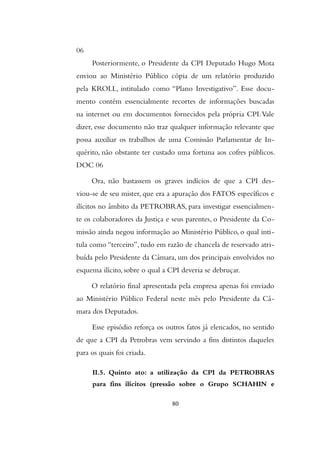 06
Posteriormente, o Presidente da CPI Deputado Hugo Mota
enviou ao Ministério Público cópia de um relatório produzido
pela KROLL, intitulado como “Plano Investigativo”. Esse docu-
mento contém essencialmente recortes de informações buscadas
na internet ou em documentos fornecidos pela própria CPI.Vale
dizer, esse documento não traz qualquer informação relevante que
possa auxiliar os trabalhos de uma Comissão Parlamentar de In-
quérito, não obstante ter custado uma fortuna aos cofres públicos.
DOC 06
Ora, não bastassem os graves indícios de que a CPI des-
viou-se de seu mister, que era a apuração dos FATOS específicos e
ilícitos no âmbito da PETROBRAS, para investigar essencialmen-
te os colaboradores da Justiça e seus parentes, o Presidente da Co-
missão ainda negou informação ao Ministério Público, o qual inti-
tula como “terceiro”, tudo em razão de chancela de reservado atri-
buída pelo Presidente da Câmara, um dos principais envolvidos no
esquema ilícito, sobre o qual a CPI deveria se debruçar.
O relatório final apresentada pela empresa apenas foi enviado
ao Ministério Público Federal neste mês pelo Presidente da Câ-
mara dos Deputados.
Esse episódio reforça os outros fatos já elencados, no sentido
de que a CPI da Petrobras vem servindo a fins distintos daqueles
para os quais foi criada.
II.5. Quinto ato: a utilização da CPI da PETROBRAS
para fins ilícitos (pressão sobre o Grupo SCHAHIN e
80
 