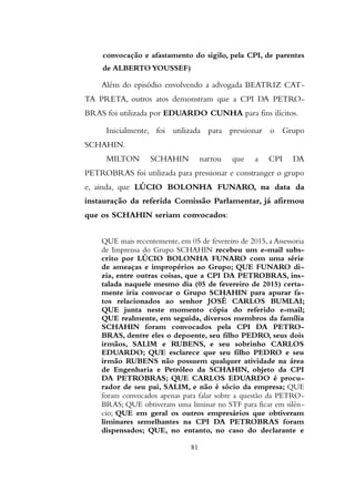 convocação e afastamento do sigilo, pela CPI, de parentes
de ALBERTO YOUSSEF)
Além do episódio envolvendo a advogada BEATRIZ CAT-
TA PRETA, outros atos demonstram que a CPI DA PETRO-
BRAS foi utilizada por EDUARDO CUNHA para fins ilícitos.
Inicialmente, foi utilizada para pressionar o Grupo
SCHAHIN.
MILTON SCHAHIN narrou que a CPI DA
PETROBRAS foi utilizada para pressionar e constranger o grupo
e, ainda, que LÚCIO BOLONHA FUNARO, na data da
instauração da referida Comissão Parlamentar, já afirmou
que os SCHAHIN seriam convocados:
QUE mais recentemente, em 05 de fevereiro de 2015, a Assessoria
de Imprensa do Grupo SCHAHIN recebeu um e-mail subs-
crito por LÚCIO BOLONHA FUNARO com uma série
de ameaças e impropérios ao Grupo; QUE FUNARO di-
zia, entre outras coisas, que a CPI DA PETROBRAS, ins-
talada naquele mesmo dia (05 de fevereiro de 2015) certa-
mente iria convocar o Grupo SCHAHIN para apurar fa-
tos relacionados ao senhor JOSÉ CARLOS BUMLAI;
QUE junta neste momento cópia do referido e-mail;
QUE realmente, em seguida, diversos membros da família
SCHAHIN foram convocados pela CPI DA PETRO-
BRAS, dentre eles o depoente, seu filho PEDRO, seus dois
irmãos, SALIM e RUBENS, e seu sobrinho CARLOS
EDUARDO; QUE esclarece que seu filho PEDRO e seu
irmão RUBENS não possuem qualquer atividade na área
de Engenharia e Petróleo da SCHAHIN, objeto da CPI
DA PETROBRAS; QUE CARLOS EDUARDO é procu-
rador de seu pai, SALIM, e não é sócio da empresa; QUE
foram convocados apenas para falar sobre a questão da PETRO-
BRAS; QUE obtiveram uma liminar no STF para ficar em silên-
cio; QUE em geral os outros empresários que obtiveram
liminares semelhantes na CPI DA PETROBRAS foram
dispensados; QUE, no entanto, no caso do declarante e
81
 