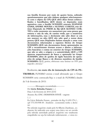 sua família ficaram por mais de quatro horas, sofrendo
questionamentos que não tinham qualquer relacionamen-
to com o objeto da CPI; QUE além disso foram achinca-
lhados e humilhados; QUE dentre os deputados mais
agressivos com a família SCHAHIN estavam ELIZIANE
GAMA, ANDRE MOURA e ALTINEU CORTES, este úl-
timo Deputado do PMDB do RJ; QUE ALTINEU COR-
TES a todo momento era assessorava por uma pessoa que
entrava e saía da sala, de camisa verde, que o municiava
de informações, mas o declarante não sabe dizer se era
um assessor ou não; QUE não sabe qual o nome desta
pessoa; QUE estes Deputados faziam menção a estar com
documentos relacionados a supostos ilícitos do Grupo
SCHAHIN; QUE tais documentos foram apresentados na
CPI e recentemente tiveram acesso e dizem a informa-
ções bancárias e contas no exterior do Grupo SCHAHIN,
que não se sabe a origem e a autenticidade; QUE a CPI
aprovou requerimentos de busca e apreensão no Grupo
SCHAHIN, além de quebra de sigilo bancário de opera-
ções do antigo Banco e de diversos membros da família
SCHAHIN; QUE, porém, obtiveram uma liminar no STF para
impedir a devassa;”
Realmente, no exato dia da instauração da CPI da PE-
TROBRAS, FUNARO enviou e-mail afirmando que o Grupo
SCHAHIN seria convocado.Veja o e-mail de FUNARO, datado
de 5 de fevereiro de 2015:
----------Mensagem encaminhada----------
De: Lúcio Bolonha Funaro (...)
Data: 5 de fevereiro de 2015 22:02
Assunto: Re: ENC: DEMANDA ISTOÉ - urgente
(...)
Eu Lúcio Bolonha Funaro , portador do Rg 11.659.179-1 ,
cpf 173.318.908-40 . brasileiro . economista tenho a decla-
rar:
No referido inquérito citado pelo Sr Alberto Zambrana , re-
almente fui indiciado sem sequer uma única vez ser ouvido
pela referida autoridade policial .inquérito esse totalmente
estapafúrdio ou seja fui indiciado indiretamente , e estou to-
82
 