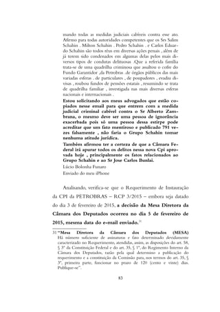 mando todas as medidas judiciais cabíveis contra esse ato.
Afirmo para todas autoridades competentes que os Srs Salim
Schahin . Milton Schahin . Pedro Schahin . e Carlos Eduar-
do Schahin são todos réus em diversas ações penais , além de
já terem sido condenados em algumas delas pelos mais di-
versos tipos de condutas delituosas .Que a referida família
trata-se de uma quadrilha criminosa que assaltou o cofre do
Fundo Garantidor ,da Petrobras .de órgãos públicos das mais
variadas esferas . de particulares , de poupadores , evadiu di-
visas , roubou fundos de pensões estatais , resumindo se trata
de quadrilha familiar , investigada nas mais diversas esferas
nacionais e internacionais .
Estou solicitando aos meus advogados que estão co-
piados nesse email para que entrem com a medida
judicial criminal cabível contra o Sr Alberto Zam-
brana, o mesmo deve ser uma pessoa de ignorância
exacerbada pois só uma pessoa dessa estirpe pode
acreditar que um fato mentiroso e publicado 791 ve-
zes falsamente , não faria o Grupo Schahin tomar
nenhuma atitude jurídica.
Também afirmou ter a certeza de que a Câmara Fe-
deral irá apurar todos os delitos nessa nova Cpi apro-
vada hoje , principalmente os fatos relacionados ao
Grupo Schahin e ao Sr Jose Carlos Bunlai.
Lúcio Bolonha Funaro
Enviado do meu iPhone
Analisando, verifica-se que o Requerimento de Instauração
da CPI da PETROBRAS – RCP 3/2015 – embora seja datado
do dia 3 de fevereiro de 2015, a decisão da Mesa Diretora da
Câmara dos Deputados ocorreu no dia 5 de fevereiro de
2015, mesma data do e-mail enviado.31
31 “Mesa Diretora da Câmara dos Deputados (MESA)
Há número suficiente de assinaturas e fato determinado devidamente
caracterizado no Requerimento, atendidas, assim, as disposições do art. 58,
§ 3º da Constituição Federal e do art. 35, § 1º, do Regimento Interno da
Câmara dos Deputados, razão pela qual determino a publicação do
requerimento e a constituição da Comissão para, nos termos do art. 35, §
3º, primeira parte, funcionar no prazo de 120 (cento e vinte) dias.
Publique-se”.
83
 