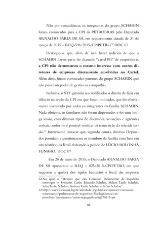 Não por coincidência, os integrantes do grupo SCHAHIN
foram convocados para a CPI da PETROBRAS pelo Deputado
ARNALDO FARIA DE SÁ, em requerimento datado de 31 de
março de 2015 – REQ-596/2015/CPIPETRO.32
DOC 07
Destaque-se que, além de não haver indícios de que a
SCHAHIN fizesse parte do chamado “cartelVIP” de empreiteiras,
a CPI não demonstrou o mesmo interesse com outros di-
retores de empresas diretamente envolvidas no Cartel.
Além disso, foram convocados parentes do grupo SCHAHIN que
não possuíam poder de gestão na companhia.
Inclusive, o STF garantiu aos notificados o direito de ficar em
silêncio na sessão da CPI em que foram intimados, que foi efetiva-
mente exercitado por todos os integrantes da família SCHAHIN.
Nada obstante, os familiares não foram dispensados e foi uma lon-
ga sessão, com diversos tipos de discussões, acusações e agressões
verbais, conforme é possível verificar da transcrição da referida ses-
são.33
Interessante destacar que, segundo consta, diversos Deputa-
dos possuíam e questionavam os membros da família com base em
um relatório da Kroll elaborado a pedido de LÚCIO BOLONHA
FUNARO. DOC 07
Em 28 de maio de 2015, o Deputado ARNALDO FARIA
DE SÁ apresentou o REQ – 825/2015-CPIPETRO, em que
requereu a quebra dos sigilos bancários e fiscal das empresas
32 No qual se “Requer que esta Comissão Parlamentar de Inquérito
convoque os Senhores Carlos Eduardo Schahin, Milton Taufic Schahin,
Salin Taufic Schahin, Rubens Taufic Schahin e Pedro Schahin”.
33 http://www2.camara.leg.br/atividade-legislativa/comissoes/comissoes-
temporarias/parlamentar-de-inquerito/55a-legislatura/cpi-
petrobras/documentos/notas-taquigraficas/nt270515-ptr
84
 