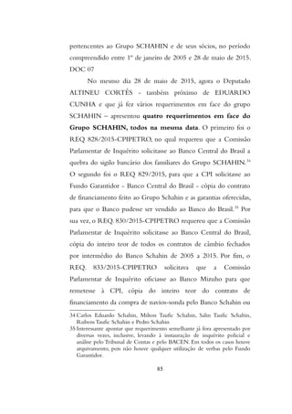 pertencentes ao Grupo SCHAHIN e de seus sócios, no período
compreendido entre 1º de janeiro de 2005 e 28 de maio de 2015.
DOC 07
No mesmo dia 28 de maio de 2015, agora o Deputado
ALTINEU CORTÊS - também próximo de EDUARDO
CUNHA e que já fez vários requerimentos em face do grupo
SCHAHIN – apresentou quatro requerimentos em face do
Grupo SCHAHIN, todos na mesma data. O primeiro foi o
REQ 828/2015-CPIPETRO, no qual requereu que a Comissão
Parlamentar de Inquérito solicitasse ao Banco Central do Brasil a
quebra do sigilo bancário dos familiares do Grupo SCHAHIN.34
O segundo foi o REQ 829/2015, para que a CPI solicitasse ao
Fundo Garantidor - Banco Central do Brasil - cópia do contrato
de financiamento feito ao Grupo Schahin e as garantias oferecidas,
para que o Banco pudesse ser vendido ao Banco do Brasil.35
Por
sua vez, o REQ. 830/2015-CPIPETRO requereu que a Comissão
Parlamentar de Inquérito solicitasse ao Banco Central do Brasil,
cópia do inteiro teor de todos os contratos de câmbio fechados
por intermédio do Banco Schahin de 2005 a 2015. Por fim, o
REQ. 833/2015-CPIPETRO solicitava que a Comissão
Parlamentar de Inquérito oficiasse ao Banco Mizuho para que
remetesse à CPI, cópia do inteiro teor do contrato de
financiamento da compra de navios-sonda pelo Banco Schahin ou
34 Carlos Eduardo Schahin, Milton Taufic Schahin, Salin Taufic Schahin,
Rubens Taufic Schahin e Pedro Schahin
35 Interessante apontar que requerimento semelhante já fora apresentado por
diversas vezes, inclusive, levando à instauração de inquérito policial e
análise pelo Tribunal de Contas e pelo BACEN. Em todos os casos houve
arquivamento, pois não houve qualquer utilização de verbas pelo Fundo
Garantidor.
85
 