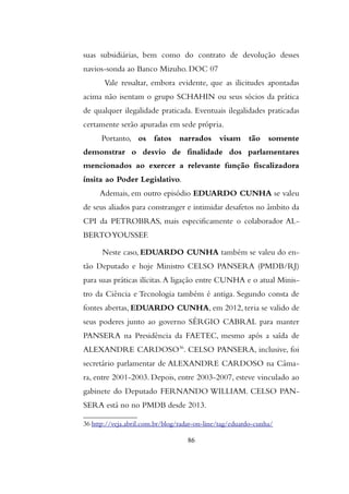 suas subsidiárias, bem como do contrato de devolução desses
navios-sonda ao Banco Mizuho. DOC 07
Vale ressaltar, embora evidente, que as ilicitudes apontadas
acima não isentam o grupo SCHAHIN ou seus sócios da prática
de qualquer ilegalidade praticada. Eventuais ilegalidades praticadas
certamente serão apuradas em sede própria.
Portanto, os fatos narrados visam tão somente
demonstrar o desvio de finalidade dos parlamentares
mencionados ao exercer a relevante função fiscalizadora
ínsita ao Poder Legislativo.
Ademais, em outro episódio EDUARDO CUNHA se valeu
de seus aliados para constranger e intimidar desafetos no âmbito da
CPI da PETROBRAS, mais especificamente o colaborador AL-
BERTOYOUSSEF.
Neste caso, EDUARDO CUNHA também se valeu do en-
tão Deputado e hoje Ministro CELSO PANSERA (PMDB/RJ)
para suas práticas ilícitas.A ligação entre CUNHA e o atual Minis-
tro da Ciência e Tecnologia também é antiga. Segundo consta de
fontes abertas, EDUARDO CUNHA, em 2012, teria se valido de
seus poderes junto ao governo SÉRGIO CABRAL para manter
PANSERA na Presidência da FAETEC, mesmo após a saída de
ALEXANDRE CARDOSO36
. CELSO PANSERA, inclusive, foi
secretário parlamentar de ALEXANDRE CARDOSO na Câma-
ra, entre 2001-2003. Depois, entre 2003-2007, esteve vinculado ao
gabinete do Deputado FERNANDO WILLIAM. CELSO PAN-
SERA está no no PMDB desde 2013.
36 http://veja.abril.com.br/blog/radar-on-line/tag/eduardo-cunha/
86
 