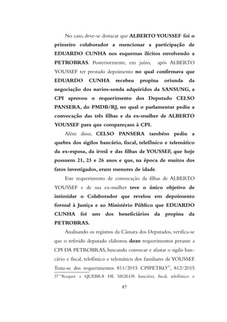 No caso, deve-se destacar que ALBERTO YOUSSEF foi o
primeiro colaborador a mencionar a participação de
EDUARDO CUNHA nos esquemas ilícitos envolvendo a
PETROBRAS. Posteriormente, em juízo, após ALBERTO
YOUSSEF ter prestado depoimento no qual confirmava que
EDUARDO CUNHA recebeu propina oriunda da
negociação dos navios-sonda adquiridos da SANSUNG, a
CPI aprovou o requerimento dos Deputado CELSO
PANSERA, do PMDB/RJ, no qual o parlamentar pediu a
convocação das três filhas e da ex-mulher de ALBERTO
YOUSSEF para que compareçam à CPI.
Além disso, CELSO PANSERA também pediu a
quebra dos sigilos bancário, fiscal, telefônico e telemático
da ex-esposa, da irmã e das filhas de YOUSSEF, que hoje
possuem 21, 23 e 26 anos e que, na época de muitos dos
fatos investigados, eram menores de idade.
Este requerimento de convocação da filhas de ALBERTO
YOUSSEF e de sua ex-mulher teve o único objetivo de
intimidar o Colaborador que revelou em depoimento
formal à Justiça e ao Ministério Público que EDUARDO
CUNHA foi um dos beneficiários da propina da
PETROBRAS.
Analisando os registros da Câmara dos Deputados, verifica-se
que o referido deputado elaborou doze requerimentos perante a
CPI DA PETROBRAS, buscando convocar e afastar o sigilo ban-
cário e fiscal, telefônico e telemático dos familiares de YOUSSEF.
Trata-se dos requerimentos 811/2015 CPIPETRO37
, 812/2015
37 “Requer a QUEBRA DE SIGILOS bancário, fiscal, telefônico e
87
 