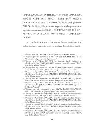 CPIPETRO38
, 813/2015 CPIPETRO39
, 814/2015 CPIPETRO40
,
815/2015 CPIPETRO41
, 816/2015 CPIPETRO42
, 817/2015
CPIPETRO43
, 818/2015 CPIPETRO44
, todos de 26 de junho de
2015. No dia 08 de julho o mesmo deputado ainda apresentou os
seguintes requerimentos: 942/2015 CPIPETRO45
, 943/2015 CPI-
PETRO46
, 944/2015 CPIPETRO47
e 945/2015 CPIPETRO.48
DOC 07
As justificativas apresentadas são totalmente genéricas, sem
indicar qualquer elemento concreto em face dos referidos familia-
telemático da Sra.TAMINYYOUSSEF, filha do Sr.AlbertoYoussef”.
38 “Requer que seja convocada a Sra. TAMINY YOUSSEF, filha do Sr.
AlbertoYoussef, para prestar depoimento”.
39 “Requer a QUEBRA DE SIGILOS bancário, fiscal, telefônico e
telemático da Sra. OLGA YOUSSEF, também conhecida como "Flora",
irmã do Sr.AlbertoYoussef”.
40 “Requer que seja convocada a Sra. OLGA YOUSSEF, também conhecida
como "Flora", irmã do Sr.AlbertoYoussef, para prestar depoimento”.
41 “Requer a QUEBRA DE SIGILOS bancário, fiscal, telefônico e
telemático da Sra. KEMELLY CAROLINE FUJIWARA YOUSSEF, filha
do Sr.AlbertoYoussef.”
42 “Requer que seja convocada a Sra. KEMELLY CAROLINE FUJIWARA
YOUSSEF, filha do Sr.AlbertoYoussef, para prestar depoimento”
43 “Requer a QUEBRA DE SIGILOS bancário, fiscal, telefônico e
telemático da Sra. JOANA DARC FERNANDES YOUSSEF, esposa do
Sr.AlbertoYoussef”.
44 “Requer que seja convocada a Sra. JOANA DARC FERNANDES
YOUSSEF, esposa do Sr.AlbertoYoussef, para prestar depoimento”.
45 “Requer a TRANSFERÊNCIA DO SIGILO bancário, fiscal, telefônico e
telemático da Sra.TAMINYYOUSSEF, filha do Sr.AlbertoYoussef”.
46 “Requer a TRANSFERÊNCIA DO SIGILO bancário, fiscal, telefônico e
telemático da Sra. KEMELLY CAROLINE FUJIWARA YOUSSEF, filha
do Sr.AlbertoYoussef”.
47 “Requer a TRANSFERÊNCIA DO SIGILO bancário, fiscal, telefônico e
telemático da Sra. KEMELLY CAROLINE FUJIWARA YOUSSEF, filha
do Sr.AlbertoYoussef”.
48 “Requer a TRANSFERÊNCIA DO SIGILO bancário, fiscal, telefônico e
telemático da Sra. OLGA YOUSSEF, também conhecida como "Flora",
irmã do Sr.AlbertoYoussef”.
88
 
