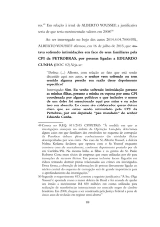 res.49
Em relação à irmã de ALBERTO YOUSSEF, a justificativa
seria de que teria movimentado valores em 2008!50
Ao ser interrogado no bojo dos autos 2014.4.04.7000/PR,
ALBERTOYOUSSEF afirmou, em 16 de julho de 2015, que es-
tava sofrendo intimidações em face de seus familiares pela
CPI da PETROBRAS, por pessoas ligadas a EDUARDO
CUNHA (DOC 02).Veja-se:
“Defesa: (...) Alberto, com relação ao fato que está sendo
discutido aqui nos autos, o senhor vem sofrendo ou tem
sentido alguma pressão em razão desse depoimento
específico?
Interrogado: Sim. Eu venho sofrendo intimidação perante
as minhas filhas, perante a minha ex-esposa por uma CPI
coordenada por alguns políticos e que inclusive o nome
de um deles foi mencionado aqui por mim e eu acho
isso um absurdo. Eu como réu colaborador quero deixar
claro que eu estou sendo intimidado pela CPI da
Petrobras, por um deputado "pau mandado" do senhor
Eduardo Cunha.
49 Consta no REQ. 811/2015 CPIPETRO: “À medida em que as
investigações avançam no âmbito da Operação Lava-Jato, detectamos
alguns casos em que familiares dos envolvidos no esquema de corrupção
da Petrobras tinham pleno conhecimento das atividades ilícitas
desempenhadas por seus entes No caso do Sr. Alberto Youssef, a doleira
Nelma Kodama declarou que operava com o Sr. Youssef enquanto
conviveu com ele maritalmente, conforme depoimento prestado por ela
em Curitiba/PR. Na mesma linha, as filhas e os genros do Sr. Paulo
Roberto Costa eram sócios de empresas que eram utilizadas por ele para
transações de recursos ilícitos. Tais pessoas inclusive foram flagradas em
vídeos tentando destruir provas relacionadas aos crimes ora investigados.
Dessa forma, a obtenção de informações de pessoas diretamente ligadas ao
núcleo central do esquema de corrupção será de grande importância para
o aprofundamento das investigações.”
50 Segundo o requerimento 813, constou a seguinte justificativa:“A Sra. Olga
Youssef é apontada como a maior doleira do Brasil e foi acusada de ajudar
seu irmão a movimentar R$ 830 milhões em contas utilizadas para
realização de transferências internacionais no mercado negro de câmbio
brasileiro. Em 2008, chegou a ser condenada pela Justiça Federal a pena de
cinco anos de reclusão em regime semi-aberto”
89
 