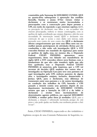 construídos pela Samsung foi EDUARDO CUNHA; QUE
na quarta-feira subsequente à aprovação das medidas
Kemelly, Taminy e Joana D'Arc vieram visitar o
declarante e se mostraram muito incomodadas e
preocupadas com a convocação para depor perante a
CPI, em razão da exposição a que estariam sujeitas; QUE,
na percepção do declarante, suas filhas e sua ex-mulher não
estavam preocupadas, embora se sintam constrangidas, com as
quebras de sigilo, acreditando que estejam dispostas a abri-los sem
necessidade de intervenção estatal; QUE o declarante tem
convicção de que o acesso a esses dados será inócuo, nada
provando nem contra ele nem contra elas; QUE o declarante
afirma categoricamente que nem suas filhas nem sua ex-
mulher jamais participaram de atividades ilícitas por ele
conduzidas e não estão sob investigação; QUE o STF
concedeu liminar em mandado de segurança para sustar
as quebras de sigilo, mas, no mesmo dia, o Deputado
Federal CELSO PANSERA apresentou novo
requerimento, desta vez falando em transferência de
sigilo; QUE o STF concedeu obteve nova liminar, com o
fundamento de que não cabe transferir sigilo que não
fora quebrado; mas o Deputado Federal CELSO
PANSERA já anunciou, pela imprensa, que a CPI vai
recorrer da decisão; QUE nenhum dos outros réus e
investigados na Operação Lava Jato teve seus parentes até
aqui investigados pela CPI, embora parentes de alguns
réus e investigados estejam, inclusive, denunciados à
Justiça; QUE, para o declarante, essa diferença de
tratamento entre seus parentes e o de outros investigados
na condução dos trabalhos da CPI, havendo a CPI
passado a investir contra seus parentes depois de seu
depoimento incriminador de EDUARDO CUNHA,
mostra que que a intenção da CPI é a de inibir o
declarante a revelar fatos incriminadores de
determinados agentes públicos, em especial EDUARDO
CUNHA, e retaliar pelos fatos já revelados; QUE, para o
declarante, a situação é sobremodo incômoda, porque ele está
preso e não pode ajudar, sua família, mas nenhuma pressão o fará
recuar”.
Assim, CELSO PANSERA, esquecendo-se dos verdadeiros e
legítimos escopos de uma Comissão Parlamentar de Inquérito, va-
91
 