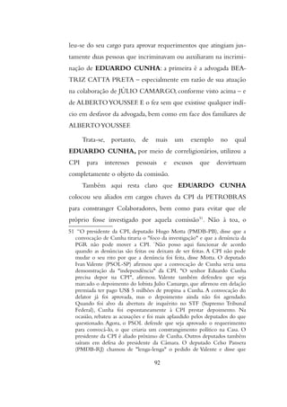 leu-se do seu cargo para aprovar requerimentos que atingiam jus-
tamente duas pessoas que incriminavam ou auxiliaram na incrimi-
nação de EDUARDO CUNHA: a primeira é a advogada BEA-
TRIZ CATTA PRETA – especialmente em razão de sua atuação
na colaboração de JÚLIO CAMARGO, conforme visto acima – e
de ALBERTOYOUSSEF. E o fez sem que existisse qualquer indí-
cio em desfavor da advogada, bem como em face dos familiares de
ALBERTOYOUSSEF.
Trata-se, portanto, de mais um exemplo no qual
EDUARDO CUNHA, por meio de correligionários, utilizou a
CPI para interesses pessoais e escusos que desvirtuam
completamente o objeto da comissão.
Também aqui resta claro que EDUARDO CUNHA
colocou seu aliados em cargos chaves da CPI da PETROBRAS
para constranger Colaboradores, bem como para evitar que ele
próprio fosse investigado por aquela comissão51
. Não à toa, o
51 “O presidente da CPI, deputado Hugo Motta (PMDB-PB), disse que a
convocação de Cunha tiraria o "foco da investigação" e que a denúncia da
PGR não pode mover a CPI. ´Não posso aqui funcionar de acordo
quando as denúncias são feitas ou deixam de ser feitas. A CPI não pode
mudar o seu rito por que a denúncia foi feita, disse Motta. O deputado
Ivan Valente (PSOL-SP) afirmou que a convocação de Cunha seria uma
demonstração da "independência" da CPI. "O senhor Eduardo Cunha
precisa depor na CPI", afirmou. Valente também defendeu que seja
marcado o depoimento do lobista Julio Camargo, que afirmou em delação
premiada ter pago US$ 5 milhões de propina a Cunha. A convocação do
delator já foi aprovada, mas o depoimento ainda não foi agendado.
Quando foi alvo da abertura de inquérito no STF (Supremo Tribunal
Federal), Cunha foi espontaneamente à CPI prestar depoimento. Na
ocasião, rebateu as acusações e foi mais aplaudido pelos deputados do que
questionado. Agora, o PSOL defende que seja aprovado o requerimento
para convocá-lo, o que criaria um constrangimento político na Casa. O
presidente da CPI é aliado próximo de Cunha. Outros deputados também
saíram em defesa do presidente da Câmara. O deputado Celso Pansera
(PMDB-RJ) chamou de "lenga-lenga" o pedido de Valente e disse que
92
 