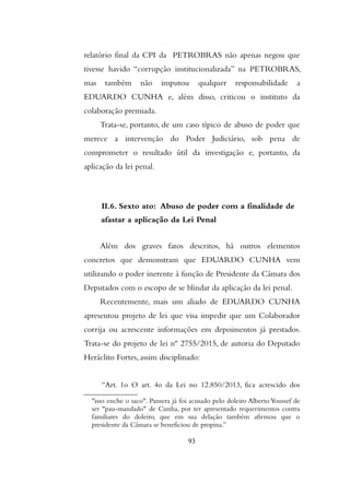 relatório final da CPI da PETROBRAS não apenas negou que
tivesse havido “corrupção institucionalizada” na PETROBRAS,
mas também não imputou qualquer responsabilidade a
EDUARDO CUNHA e, além disso, criticou o instituto da
colaboração premiada.
Trata-se, portanto, de um caso típico de abuso de poder que
merece a intervenção do Poder Judiciário, sob pena de
comprometer o resultado útil da investigação e, portanto, da
aplicação da lei penal.
II.6. Sexto ato: Abuso de poder com a finalidade de
afastar a aplicação da Lei Penal
Além dos graves fatos descritos, há outros elementos
concretos que demonstram que EDUARDO CUNHA vem
utilizando o poder inerente à função de Presidente da Câmara dos
Deputados com o escopo de se blindar da aplicação da lei penal.
Recentemente, mais um aliado de EDUARDO CUNHA
apresentou projeto de lei que visa impedir que um Colaborador
corrija ou acrescente informações em depoimentos já prestados.
Trata-se do projeto de lei nº 2755/2015, de autoria do Deputado
Heráclito Fortes, assim disciplinado:
“Art. 1o O art. 4o da Lei no 12.850/2013, fica acrescido dos
"isso enche o saco". Pansera já foi acusado pelo doleiro Alberto Youssef de
ser "pau-mandado" de Cunha, por ter apresentado requerimentos contra
familiares do doleiro, que em sua delação também afirmou que o
presidente da Câmara se beneficiou de propina.”
93
 