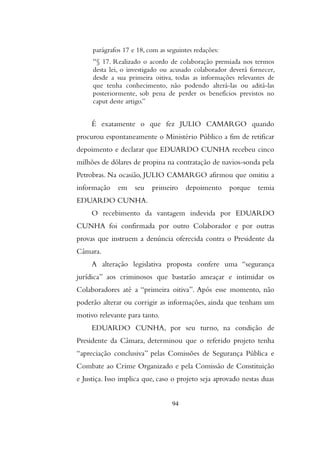 paragrafos 17 e 18, com as seguintes redaçoes:
“§ 17. Realizado o acordo de colaboraçao premiada nos termos
desta lei, o investigado ou acusado colaborador devera fornecer,
desde a sua primeira oitiva, todas as informaçoes relevantes de
que tenha conhecimento, nao podendo altera-las ou adita-las
posteriormente, sob pena de perder os beneficios previstos no
caput deste artigo.”
É exatamente o que fez JULIO CAMARGO quando
procurou espontaneamente o Ministério Público a fim de retificar
depoimento e declarar que EDUARDO CUNHA recebeu cinco
milhões de dólares de propina na contratação de navios-sonda pela
Petrobras. Na ocasião, JULIO CAMARGO afirmou que omitiu a
informação em seu primeiro depoimento porque temia
EDUARDO CUNHA.
O recebimento da vantagem indevida por EDUARDO
CUNHA foi confirmada por outro Colaborador e por outras
provas que instruem a denúncia oferecida contra o Presidente da
Câmara.
A alteração legislativa proposta confere uma “segurança
jurídica” aos criminosos que bastarão ameaçar e intimidar os
Colaboradores até a “primeira oitiva”. Após esse momento, não
poderão alterar ou corrigir as informações, ainda que tenham um
motivo relevante para tanto.
EDUARDO CUNHA, por seu turno, na condição de
Presidente da Câmara, determinou que o referido projeto tenha
“apreciação conclusiva” pelas Comissões de Segurança Pública e
Combate ao Crime Organizado e pela Comissão de Constituição
e Justiça. Isso implica que, caso o projeto seja aprovado nestas duas
94
 