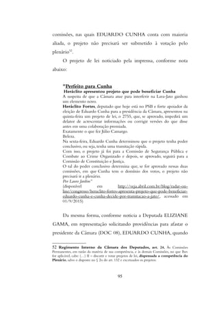 comissões, nas quais EDUARDO CUNHA conta com maioria
aliada, o projeto não precisará ser submetido à votação pelo
plenário52
.
O projeto de lei noticiado pela imprensa, conforme nota
abaixo:
"Perfeito para Cunha
Heráclito apresentou projeto que pode beneficiar Cunha
A suspeita de que a Câmara atue para interferir na Lava-Jato ganhou
um elemento novo.
Heráclito Fortes, deputado que hoje está no PSB e forte apoiador da
eleição de Eduardo Cunha para a presidência da Câmara, apresentou na
quinta-feira um projeto de lei, o 2755, que, se aprovado, impedirá um
delator de acrescentar informações ou corrigir versões do que disse
antes em uma colaboração premiada.
Exatamente o que fez Júlio Camargo.
Beleza.
Na sexta-feira, Eduardo Cunha determinou que o projeto tenha poder
conclusivo, ou seja, tenha uma tramitação rápida.
Com isso, o projeto já foi para a Comissão de Segurança Pública e
Combate ao Crime Organizado e depois, se aprovado, seguirá para a
Comissão de Constituição e Justiça.
O tal do poder conclusivo determina que, se for aprovado nessas duas
comissões, em que Cunha tem o domínio dos votos, o projeto não
precisará ir a plenário.
Por Lauro Jardim”
(disponível em http://veja.abril.com.br/blog/radar-on-
line/congresso/heraclito-fortes-apresenta-projeto-que-pode-beneficiar-
eduardo-cunha-e-cunha-decide-por-tramitacao-a-jato/, acessado em
01/9/2015)
Da mesma forma, conforme noticia a Deputada ELIZIANE
GAMA, em representação solicitando providências para afastar o
presidente da Câmara (DOC 08), EDUARDO CUNHA, quando
52 Regimento Interno da Câmara dos Deputados, art. 24. As Comissoes
Permanentes, em razao da materia de sua competencia, e as demais Comissoes, no que lhes
for aplicavel, cabe: (…) II – discutir e votar projetos de lei, dispensada a competencia do
Plenario, salvo o disposto no § 2o do art. 132 e excetuados os projetos:
95
 