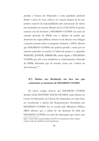 presidia a Câmara dos Deputados e, nesta qualidade, podendo
definir a pauta da Casa, colocou em votação projeto de lei que
poderia eximi-lo da responsabilidade pela manutenção de valores
não declarados no exterior (Projeto de Lei 2.960/2015).A questão
somente não foi favorável a EDUARDO CUNHA em razão de
emenda aprovada do PSDB, com o objetivo de proibir que
detentores de cargos públicos, eletivos ou de direção, seus cônjuges
e parentes, possam aderir ao programa. Inclusive, o PSOL afirmou
que EDUARDO CUNHA não poderia presidir a sessão por ter
interesse particular na matéria. O relator do projeto é o deputado
MANOEL JÚNIOR (PMDB-PB), muito ligado a EDUARDO
CUNHA, que, não à toa, manifestou-se contrariamente à Emenda
do PSDB, afirmando que tal emenda criaria um “critério de
descriminação”53
.
II.7. Sétimo ato: Retaliação em face dos que
contrariam os interesses de EDUARDO CUNHA
De início, cumpre destacar que EDUARDO CUNHA
demitiu LUIZ ANTÔNIO SOUSA DA EIRA, então Diretor do
Centro de Informática da Câmara dos Deputados, em razão deste
ter reconhecido a autoria dos Requerimentos formulados por
EDUARDO CUNHA. Ao ser ouvido pelo Ministério Público,
EIRA afirmou que a ordem de sua demissão foi dada por
EDUARDO CUNHA, em razão das reportagens que saíram com
http://www.valor.com.br/politica/4312714/com-pressao-sobre-cunha-
camara-veda-que-politicos-usem-repatriacao
96
 