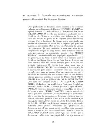 os metadados do Deputado nos requerimentos apresentados
perante a Comissão de Fiscalização da Câmara :
Que questionado ao declarante como ocorreu a sua demissão,
esclarece que o Presidente da Câmara, EDUARDO CUNHA, na
segunda feira dia 27, à noite, chamou o Diretor Geral da Câmara,
SÉRGIO SAMPAIO, e pediu que demitisse o declarante, pois o
Presidente da Câmara teria recebido uma informação de que
sairia uma matéria no jornal no dia seguinte, como efetivamente
ocorreu; Que o Presidente da Câmara estava suspeitando que
haveria um vazamento de dados para a imprensa por parte dos
técnicos de informática; Que na visão do Presidente da Câmara
este vazamento foi uma retaliação a uma determinação de
cumprimento integral de carga horária dada na semana anterior,
mais precisamente na quinta-feira anterior; Que SÉRGIO
SAMPAIO chamou o declarante na própria segunda-feira (27)
no gabinete, às 22 horas, e disse como foi a conversa com o
Presidente da Câmara; Que o Diretor Geral disse ao depoente que
a sua demissão seria para dar um exemplo para a Casa, que não
aceitaria vazamentos; O Diretor-Geral disse ainda que o
Presidente EDUARDO CUNHA achava que o depoente não foi
o responsável pelo suposto vazamento, mas que serviria de
exemplo para todos os demais; Que no momento em que o
declarante foi comunicado pelo Diretor Geral de sua demissão
estavam presentes também o assessor do Diretor Geral FÁBIO
PEREIRA, o chefe de gabinete do DG, RUBENS FOIZER;
Que acha que também estava a DG ADJUNTA, CASSIA
BOTELHO;Também estaria o Dr. Lúcio Xavier, que é o chefe da
assessoria técnica da DG (“diretor jurídico”); Que SÉRGIO
SAMPAIO contou ao declarante como ocorreu; Que no início o
declarante e nem SÉRGIO SAMPAIO estavam entendendo
bem o que estava ocorrendo; Que ao perceber que o motivo teria
sido a questão de metadados, o declarante explicou que, em
verdade, isto estava público e para todos os documentos; Que
então, para verificar, foram na sala do Chefe da Assessória Técnica
do DG, Dr. LUCIO, e o declarante mostrou que a informação
realmente estava pública, verificando pela propriedade do
documento em pdf que estava na internet; Que neste momento
sequer se atentaram para a data, mas chamou a atenção o nome de
EDUARDO CUNHA como autor; Que isto mostra que o
documento subiu com estas propriedades, ou seja, entrou no
97
 